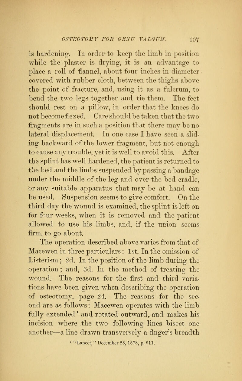 is hardening. In order to keep the limb in position while the plaster is drying, it is an advantage to place a roll of flannel, about four inches in diameter covered with rubber cloth, between the thighs above the point of fracture, and, using it as a fulcrum, to bend the two legs together and tie them. The feet should rest on a pillow, in order that the knees do not become flexed. Care should be taken that the two fragments are in such a position that there may be no lateral displacement. In one case I have seen a slid- ing backward of the lower fragment, but not enough to cause any trouble, yet it is well to avoid this. After the splint has well hardened, the patient is returned to the bed and the limbs suspended bypassing a bandage under the middle of the les; and over the bed cradle, or any suitable apparatus that may be at hand can be used. Suspension seems to give comfort. On the third day the wound is examined, the splint is left on for four weeks, when it is removed and the patient allowed to use his limbs, and, if the union seems firm, to go about. The operation described above varies from that of Mace wen in three particulars: 1st. In the omission of Listerism; 2d. In the position of the limb during the operation ; and, 3d. In the method of treating the wound. The reasons for the first and third varia- tions have been given when describing the operation of osteotomy, page 24. The reasons for the sec- ond are as follows: Macewen operates with the limb fully extended1 and rotated outward,, and makes his incision where the two following lines bisect one another—a line drawn transversely a finger's breadth 1 Lancet,  December 28, 1878, p. 911.