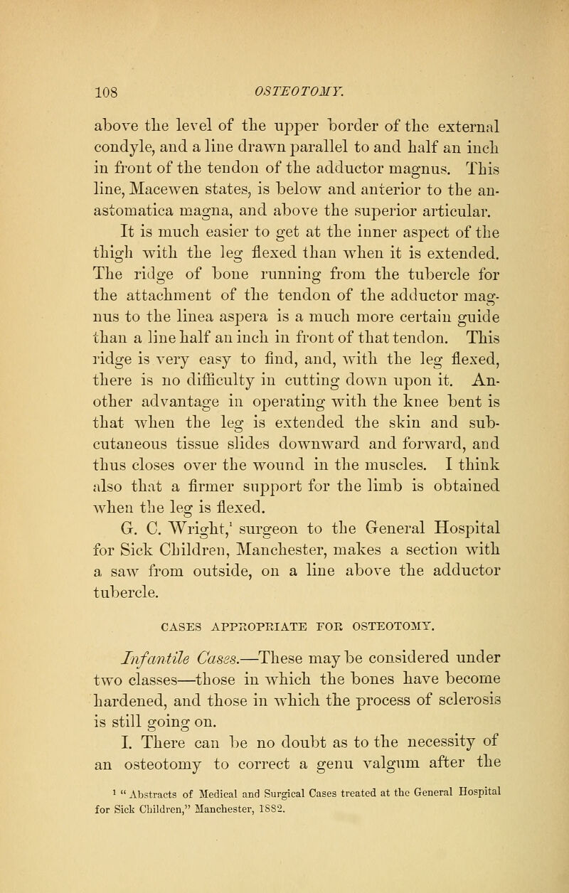 above tlie level of the upper border of the external condyle, and a line drawn parallel to and half an inch in front of the tendon of the adductor rnagnus. This line, Macewen states, is below and anterior to the an- astomatica magna, and above the superior articular. It is much easier to get at the inner aspect of the thigh with the leg flexed than when it is extended. The ridge of bone running from the tubercle for the attachment of the tendon of the adductor rnag- nus to the linea aspera is a much more certain guide than a line half an inch in front of that tendon. This ridge is very easy to find, and, with the leg flexed, there is no difficulty in cutting down upon it. An- other advantage in operating with the knee bent is that when the leg is extended the skin and sub- cutaneous tissue slides downward and forward, and thus closes over the wound in the muscles. I think also that a firmer support for the limb is obtained Avhen the leg is flexed. G. C. Wright,1 surgeon to the General Hospital for Sick Children, Manchester, makes a section with a saw from outside, on a line above the adductor tubercle. CASES APPEOPEIATE FOE OSTEOTOMY. Infantile Cases.—These may be considered under two classes—those in which the bones have become hardened, and those in which the process of sclerosis is still going on. I. There can be no doubt as to the necessity of an osteotomy to correct a genu valgum after the 1  Abstracts of Medical and Surgical Cases treated at the General Hospital for Sick Children, Manchester, 1882.