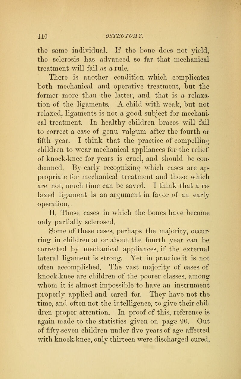 the same individual. If the bone does not yield, the sclerosis has advanced so far that mechanical treatment will fail as a rule. There is another condition which complicates both mechanical and operative treatment, but the former more than the latter, and that is a relaxa- tion of the ligaments. A child with weak, but not relaxed, ligaments is not a good subject for mechani- cal treatment. In healthy children braces will fail to correct a case of genu valgum after the fourth or fifth year. I think that the practice of compelling children to wear mechanical appliances for the relief of knock-knee for years is cruel, and should be con- demned. By early recognizing which cases are ap- propriate for mechanical treatment and those which are not, much time can be saved. I think that a re- laxed ligament is an argument in favor of an early operation. II. Those cases in which the bones have become only partially sclerosed. Some of these cases, perhaps the majority, occur- ring in children at or about the fourth year can be corrected by mechanical appliances, if the external lateral ligament is strong. Yet in practice it is not often accomplished. The vast majority of cases of knock-knee are children of the poorer classes, among whom it is almost impossible to have an instrument properly applied and cared for. They have not the time, and often not the intelligence, to give their chil- dren proper attention. In proof of this, reference is again made to the statistics given on page 90. Out of fifty-seven children under five years of age affected with knock-knee, only thirteen were discharged cured,