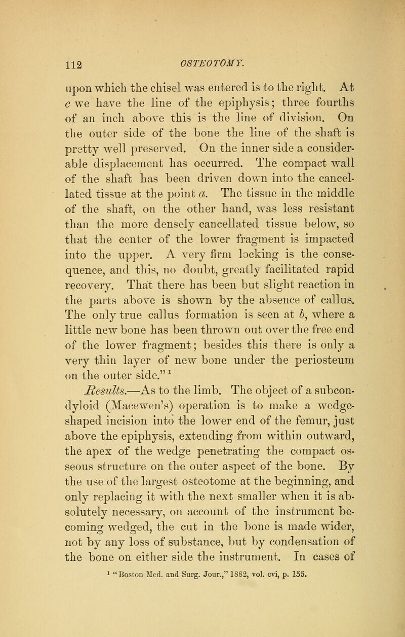 upon which the chisel was entered is to the right. At c we have the line of the epiphysis; three fourths of an inch above this is the line of division. On the outer side of the bone the line of the shaft is pretty well preserved. On the inner side a consider- able displacement has occurred. The compact wall of the shaft has been driven down into the cancel- lated tissue at the point a. The tissue in the middle of the shaft, on the other hand, was less resistant than the more densely cancellated tissue below, so that the center of the lower fragment is impacted into the upper. A very firm locking is the conse- quence, and this, no doubt, greatly facilitated rapid recovery. That there has been but slight reaction in the parts above is shown by the absence of callus. The only true callus formation is seen at bt where a little new bone has been thrown out over the free end of the lower fragment; besides this there is only a very thin layer of new bone under the periosteum on the outer side. 1 Results.—As to the limb. The object of a subcon- dyloid (Macewen's) operation is to make a wedge- shaped incision into the lower end of the femur, just above the epiphysis, extending from within outward, the apex of the wedge penetrating the compact os- seous structure on the outer aspect of the bone. By the use of the largest osteotome at the beginning, and only replacing it with the next smaller when it is ab- solutely necessary, on account of the instrument be- coming wedged, the cut in the bone is made wider, not by any loss of substance, but by condensation of the bone on either side the instrument. In cases of