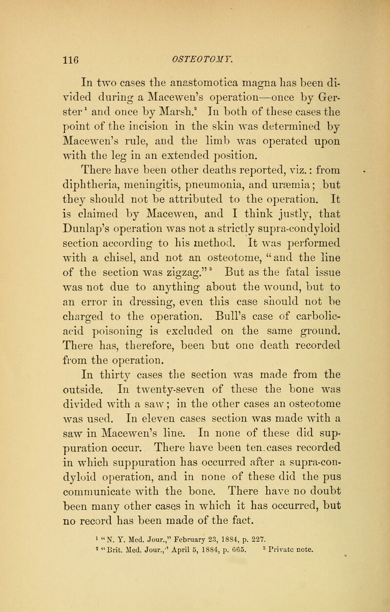 In two cases the an&stomotica magna has been di- vided during a Maeewen's operation—once by Ger- ster ' and once by Marsh.2 In both of these cases the point of the incision in the skin was determined by Maeewen's rule, and the limb was operated upon with the leg in an extended position. There have been other deaths reported, viz.: from diphtheria, meningitis, pneumonia, and uraemia; but they should not be attributed to the operation. It is claimed by Macewen, and I think justly, that Dunlap's operation was not a strictly supra-condyloid section according to his method. It was performed with a chisel, and not an osteotome, and the line of the section was zigzag.3 But as the fatal issue was not due to anything about the wound, but to an error in dressing, even this case should not be charged to the operation. Bull's case of carbolic- acid poisoning is excluded on the same ground. There has, therefore, been but one death recorded from the operation. In thirty cases the section was made from the outside. In twenty-seven of these the bone was divided with a saw; in the other cases an osteotome was used. In eleven cases section was made with a saw in Maeewen's line. In none of these did sup- puration occur. There have been ten.cases recorded in which suppuration has occurred after a supra-con- dyloid operation, and in none of these did the pus communicate with the bone. There have no doubt been many other cases in which it has occurred, but no record has been made of the fact. 1 N. Y. Med. Jour., February 23, 1884, p. 227. s Brit. Med. Jour., April 5, 1884, p. 665. 3 Private note.