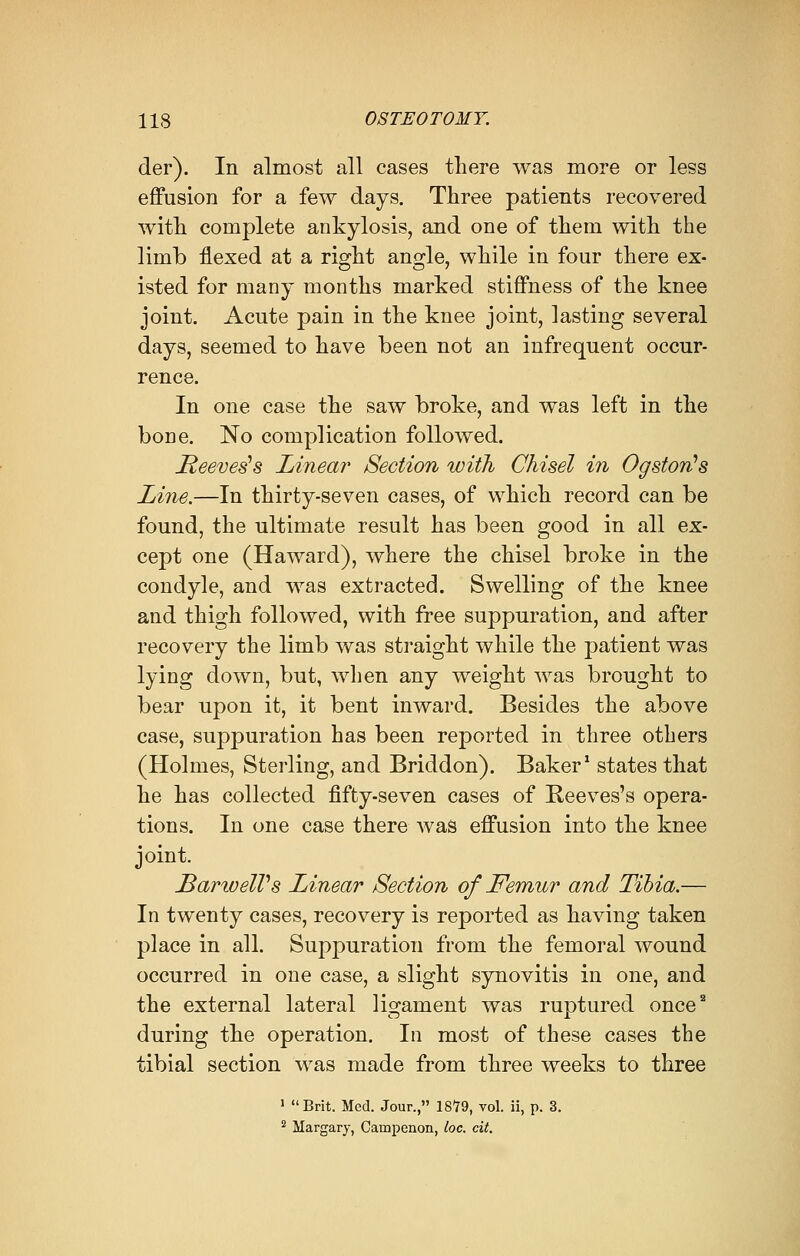 der). In almost all cases there was more or less effusion for a few days. Three patients recovered with complete ankylosis, and one of them with the limb flexed at a right angle, while in four there ex- isted for many months marked stiffness of the knee joint. Acute pain in the knee joint, lasting several days, seemed to have been not an infrequent occur- rence. In one case the saw broke, and was left in the bone. No complication followed. Reeveds Linear Section with Chisel in Ogston's Line.—In thirty-seven cases, of which record can be found, the ultimate result has been good in all ex- cept one (Haward), where the chisel broke in the condyle, and was extracted. Swelling of the knee and thigh followed, with free suppuration, and after recovery the limb was straight while the patient was lying down, but, when any weight was brought to bear upon it, it bent inward. Besides the above case, suppuration has been reported in three others (Holmes, Sterling, and Briddon). Baker1 states that he has collected fifty-seven cases of Reeves's opera- tions. In one case there was effusion into the knee joint. BarweIVs Linear Section of Femur and Tibia.— In twenty cases, recovery is reported as having taken place in all. Suppuration from the femoral wound occurred in one case, a slight synovitis in one, and the external lateral ligament was ruptured once2 during the operation. In most of these cases the tibial section was made from three weeks to three 1  Brit. Med. Jour., 18*79, vol. ii, p. 3. 2 Margary, Caiapenon, loc. cit.