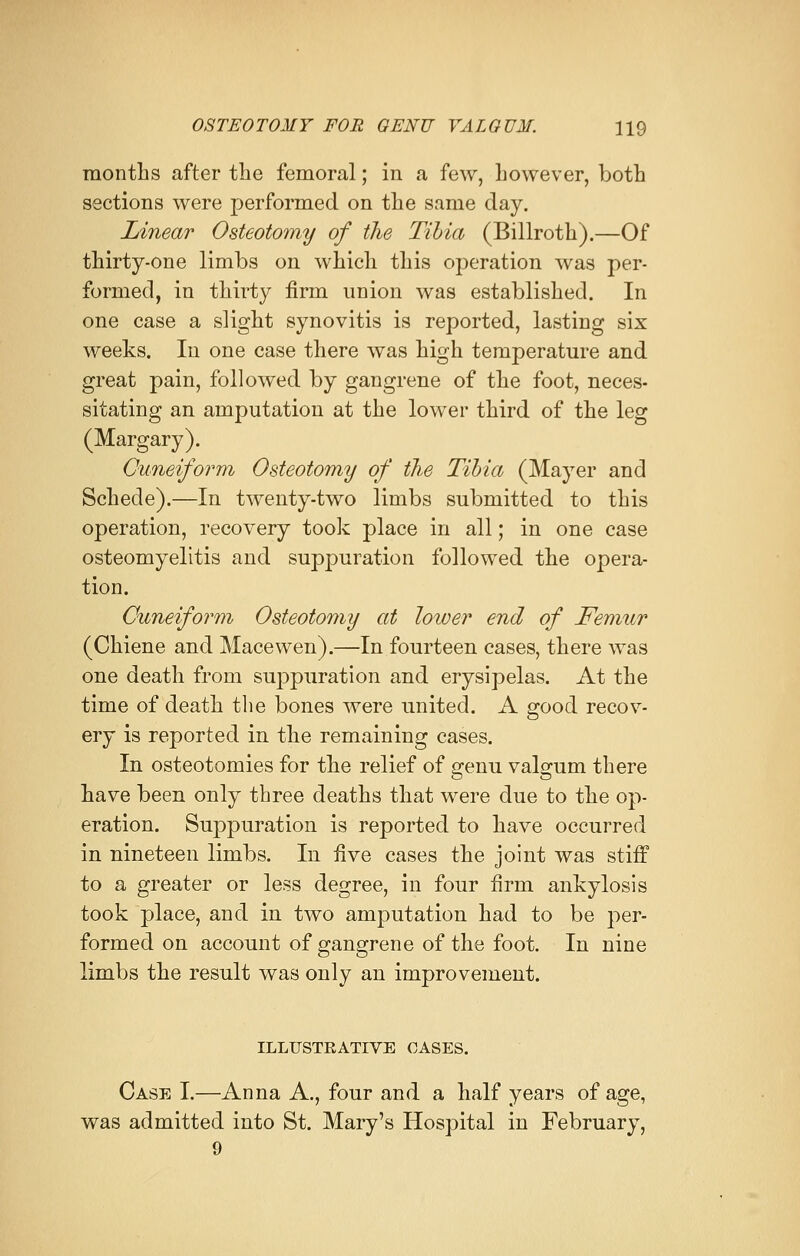 months after the femoral; in a few, however, both sections were performed on the same day. Linear Osteotomy of the Tibia (Billroth).—Of thirty-one limbs on which this operation was per- formed, in thirty firm union was established. In one case a slight synovitis is reported, lasting six weeks. In one case there was high temperature and great pain, followed by gangrene of the foot, neces- sitating an amputation at the lower third of the leg (Margary). Cuneiform Osteotomy of the Tibia (Mayer and Schecle).—In twenty-two limbs submitted to this operation, recovery took place in all; in one case osteomyelitis and suppuration followed the opera- tion. Cuneiform Osteotomy at loiver end of Femur (Chiene and Macewen).—In fourteen cases, there was one death from suppuration and erysipelas. At the time of death the bones were united. A good recov- ery is reported in the remaining cases. In osteotomies for the relief of genu valgum there have been only three deaths that were due to the op- eration. Suppuration is reported to have occurred in nineteen limbs. In five cases the joint was stiff to a greater or less degree, in four firm ankylosis took place, and in two amputation had to be per- formed on account of gangrene of the foot. In nine limbs the result was only an improvement. ILLUSTRATIVE CASES. Case I.—Anna A., four and a half years of age, was admitted into St. Mary's Hospital in February,