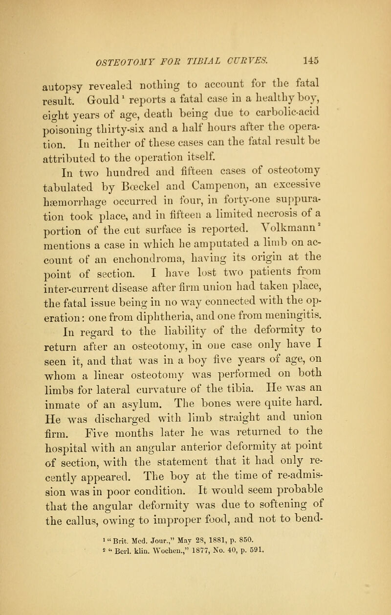 autopsy revealed nothing to account for the fatal result. Gouldx reports a fatal case in a healthy boy, eight years of age, death being due to carbolic-acid poisoning thirty-six and a half hours after the opera- tion. In neither of these cases can the fatal result be attributed to the operation itself. In two hundred and fifteen cases of osteotomy tabulated by Bceckel and Campenon, an excessive haemorrhage occurred in four, in forty-one suppura- tion took place, and in fifteen a limited necrosis of a portion of the cut surface is reported. Volkmann2 mentions a case in which he amputated a limb on ac- count of an enchondroma, having its origin at the point of section. I have lost two patients from inter-current disease after firm union had taken place, the fatal issue being in no way connected with the op- eration : one from diphtheria, and one from meningitis. In regard to the liability of the deformity to return after an osteotomy, in one case only have I seen it, and that was in a boy five years of age, on whom a linear osteotomy was performed on both limbs for lateral curvature of the tibia. He was an inmate of an asylum. The bones were quite hard. He was discharged with limb straight and union firm. Five months later he was returned to the hospital with an angular anterior deformity at point of section, with the statement that it had only re- cently appeared. The boy at the time of re-admis- sion was in poor condition. It would seem probable that the angular deformity was due to softening of the callus, owing to improper food, and not to bend- 1  Brit. Med. Jour., May 28, 1881, p. 850. 2  Berl. klin. Wocheu., 1877, No. 40, p. 591.