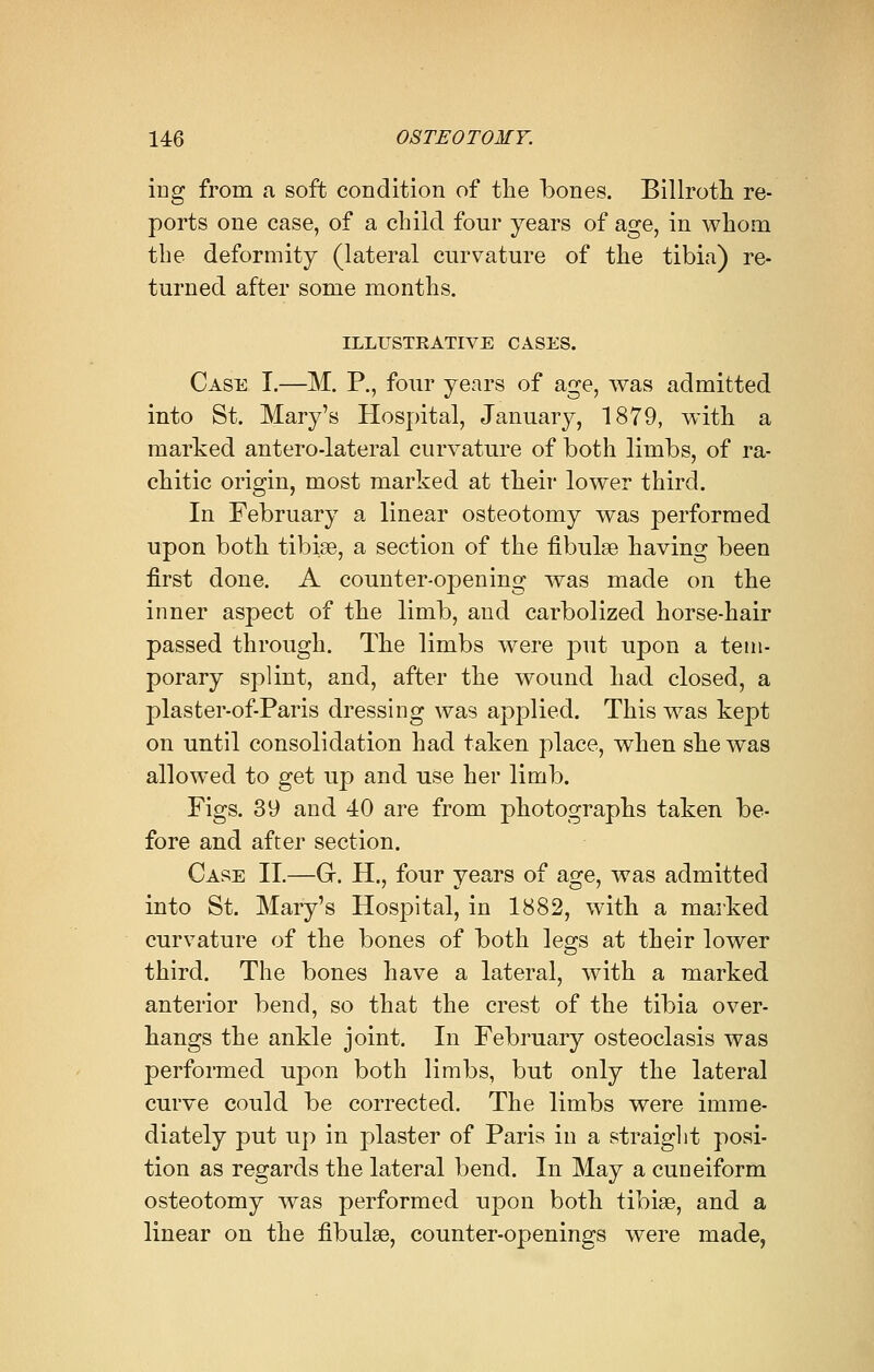 ing from a soft condition of the bones. Billroth re- ports one case, of a child four years of age, in whom the deformity (lateral curvature of the tibia) re- turned after some months. ILLUSTEATIVE CASES. Case I.—M. P., four years of age, was admitted into St. Mary's Hospital, January, 1879, with a marked antero-lateral curvature of both limbs, of ra- chitic origin, most marked at their lower third. In February a linear osteotomy was performed upon both tibiae, a section of the fibulae having been first done. A counter-opening was made on the inner aspect of the limb, and carbolized horse-hair passed through. The limbs were put upon a tem- porary splint, and, after the wound had closed, a plaster-of-Paris dressing was applied. This was kept on until consolidation had taken place, when she was allowed to get up and use her limb. Figs. 39 and 40 are from photographs taken be- fore and after section. Case IT.—G. H., four years of age, was admitted into St. Mary's Hospital, in 1882, with a marked curvature of the bones of both legs at their lower third. The bones have a lateral, with a marked anterior bend, so that the crest of the tibia over- hangs the ankle joint. In February osteoclasis was performed upon both limbs, but only the lateral curve could be corrected. The limbs were imme- diately put up in plaster of Paris in a straight posi- tion as regards the lateral bend. In May a cuneiform osteotomy was performed upon both tibiae, and a linear on the fibulae, counter-openings were made,