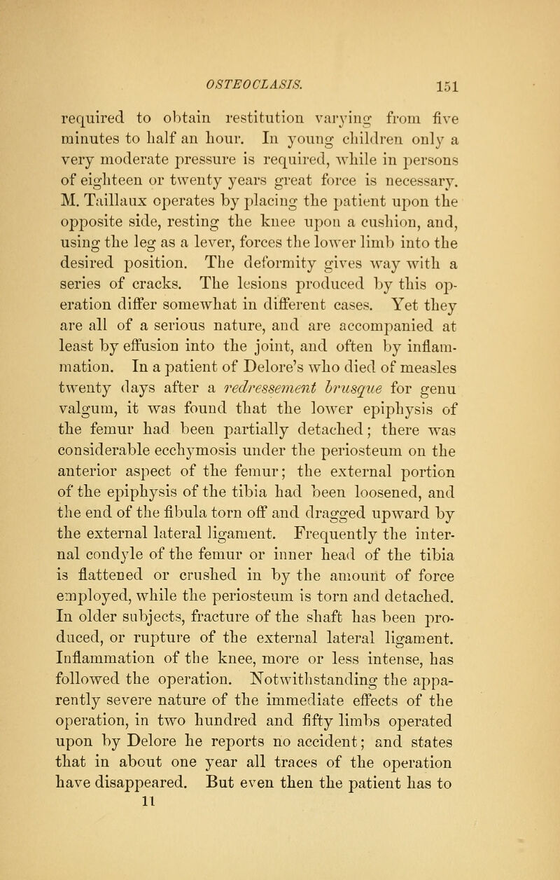 required to obtain restitution varying from five minutes to half an hour. In young children only a very moderate pressure is required, while in persons of eighteen or twenty years great force is necessary. M. Taillaux operates by placing the patient upon the opposite side, resting the knee upon a cushion, and, using the leg as a lever, forces the lower limb into the desired position. The deformity gives way with a series of cracks. The lesions produced by this op- eration differ somewhat in different cases. Yet they are all of a serious nature, and are accompanied at least by effusion into the joint, and often by inflam- mation. In a patient of Delore's who died of measles twenty days after a redressement brusque for genu valgum, it was found that the lower epiphysis of the femur had been partially detached; there was considerable ecchymosis under the periosteum on the anterior aspect of the femur; the external portion of the epiphysis of the tibia had been loosened, and the end of the fibula torn off and dragged upward by the external lateral ligament. Frequently the inter- nal condyle of the femur or inner head of the tibia is flattened or crushed in by the amount of force employed, while the periosteum is torn and detached. In older subjects, fracture of the shaft has been pro- duced, or rupture of the external lateral ligament. Inflammation of the knee, more or less intense, has followed the operation. Notwithstanding the appa- rently severe nature of the immediate effects of the operation, in two hundred and fifty limbs operated upon by Delore he reports no accident; and states that in about one year all traces of the operation have disappeared. But even then the patient has to 11