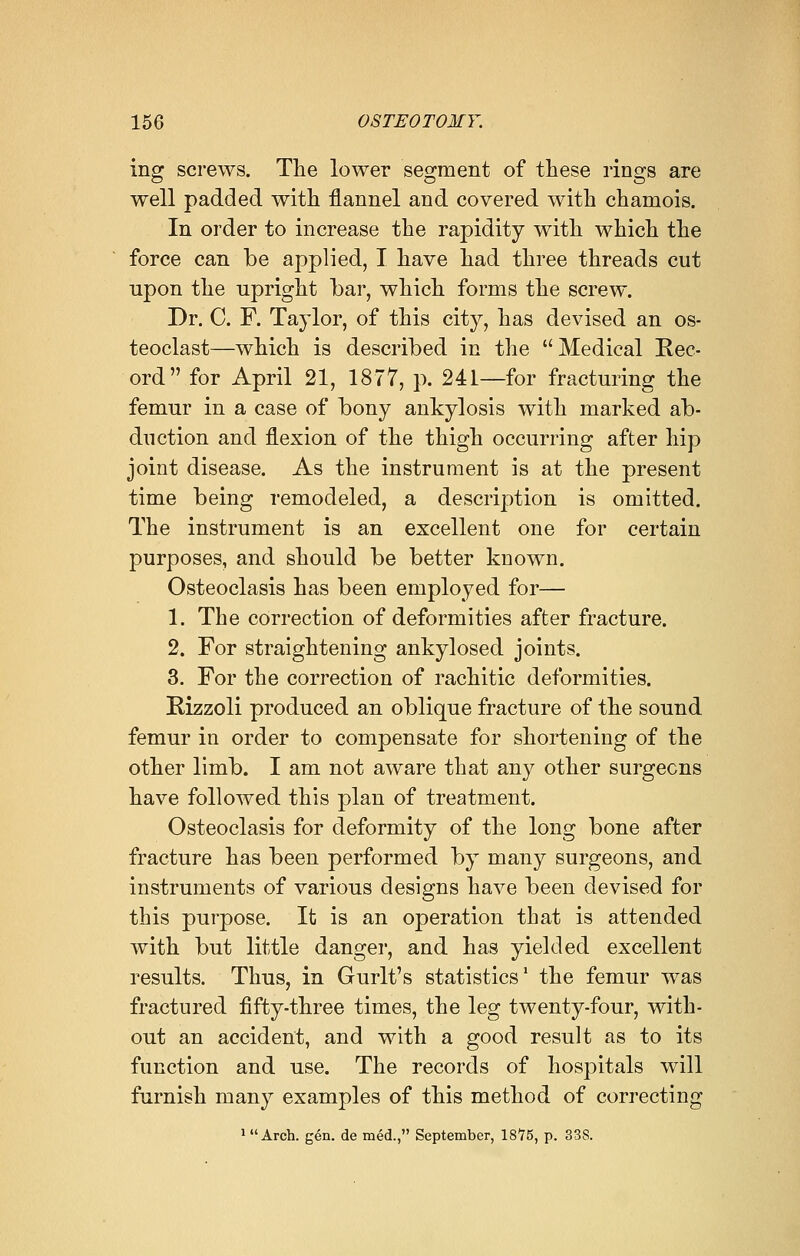 ing screws. The lower segment of these rings are well padded with flannel and covered with chamois. In order to increase the rapidity with which the force can be applied, I have had three threads cut upon the upright bar, which forms the screw. Dr. C. F. Taylor, of this city, has devised an os- teoclast—which is described in the Medical Rec- ord for April 21, 1877, p. 241—for fracturing the femur in a case of bony ankylosis with marked ab- duction and flexion of the thigh occurring after hip joint disease. As the instrument is at the present time being remodeled, a description is omitted. The instrument is an excellent one for certain purposes, and should be better known. Osteoclasis has been employed for— 1. The correction of deformities after fracture. 2. For straightening ankylosed joints. 3. For the correction of rachitic deformities. Rizzoli produced an oblique fracture of the sound femur in order to compensate for shortening of the other limb. I am not aware that any other surgeons have followed this plan of treatment. Osteoclasis for deformity of the long bone after fracture has been performed by many surgeons, and instruments of various designs have been devised for this purpose. It is an operation that is attended with but little danger, and has yielded excellent results. Thus, in Gurlt's statistics1 the femur was fractured fifty-three times, the leg twenty-four, with- out an accident, and with a good result as to its function and use. The records of hospitals will furnish many examples of this method of correcting luArch. gen. de med., September, 1875, p. 33S.