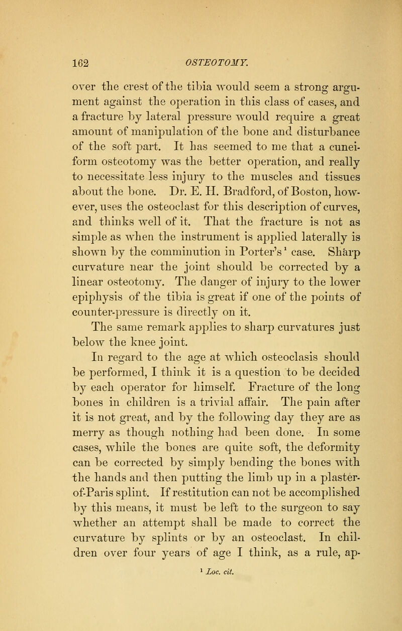over the crest of the tibia would seem a strong argu- ment against the operation in this class of cases, and a fracture by lateral pressure would require a great amount of manipulation of the bone and disturbance of the soft part. It has seemed to me that a cunei- form osteotomy was the better operation, and really to necessitate less injury to the muscles and tissues about the bone. Dr. E. H. Bradford, of Boston, how- ever, uses the osteoclast for this description of curves, and thinks well of it. That the fracture is not as simple as when the instrument is applied laterally is shown by the comminution in Porter's' case. Sharp curvature near the joint should be corrected by a linear osteotomy. The dauger of injury to the lower epiphysis of the tibia is great if one of the points of counter-pressure is directly on it. The same remark applies to sharp curvatures just below the knee joint. In regard to the age at which osteoclasis should be performed, I think it is a question to be decided by each operator for himself. Fracture of the long bones in children is a trivial affair. The pain after it is not great, and by the following day they are as merry as though nothing had been done. In some cases, while the bones are quite soft, the deformity can be corrected by simply bending the bones with the hands and then putting the limb up in a plaster- of-Paris splint. If restitution can not be accomplished by this means, it must be left to the surgeon to say whether an attempt shall be made to correct the curvature by splints or by an osteoclast. In chil- dren over four years of age I think, as a rule, ap- 1 Loc. cit.