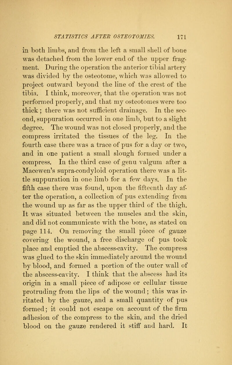 in both limbs, and from the left a small shell of bone was detached from the lower end of the upper frag- ment. During the operation the anterior tibial artery was divided by the osteotome, which was allowed to project outward beyond the line of the crest of the tibia. I think, moreover, that the operation was not performed properly, and that my osteotomes were too thick ; there was not sufficient drainage. In the sec- ond, suppuration occurred in one limb, but to a slight degree. The wound was not closed properly, and the compress irritated the tissues of the leg. In the fourth case there was a trace of pus for a day or two, and in one patient a small slough formed under a compress. In the third case of genu valgum after a Macewen's supra-condyloid operation there was a lit- tle suppuration in one limb for a few days. In the fifth case there was found, upon the fifteenth day af- ter the operation, a collection of pus extending from the wound up as far as the upper third of the thigh. It was situated between the muscles and the skin, and did not communicate with the bone, as stated on page 114. On removing the small piece of gauze covering the wound, a free discharge of pus took place and emptied the abscess-cavity. The compress was glued to the skin immediately around the wound by blood, and formed a portion of the outer wall of the abscess-cavity. I think that the abscess had its origin in a small piece of adipose or cellular tissue protruding from the lips of the wound; this was ir- ritated by the gauze, and a small quantity of pus formed; it could not escape on account of the firm adhesion of the compress to the skin, and the dried blood on the gauze rendered it stiff and hard. It