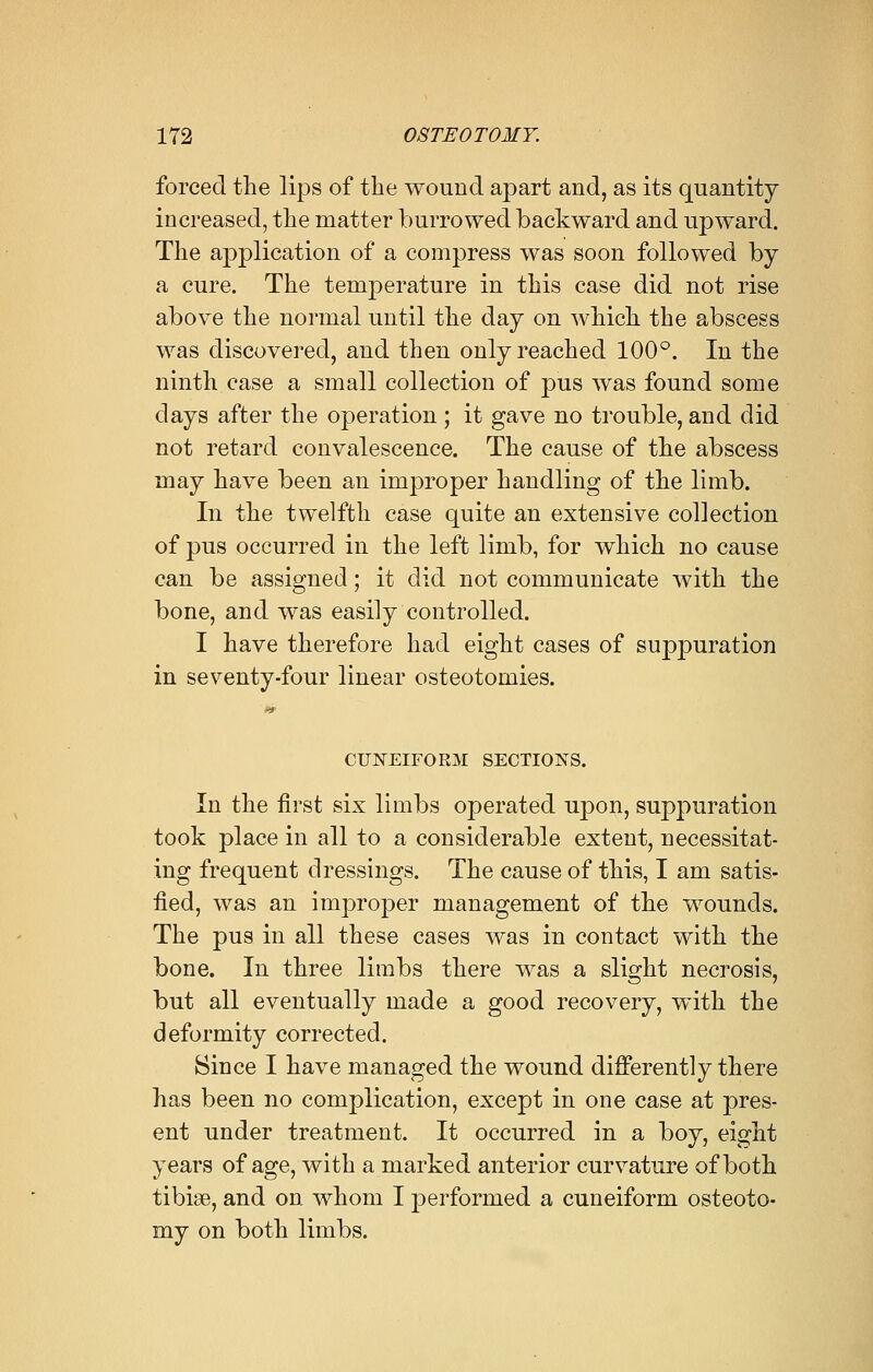 forced the lips of the wound apart and, as its quantity increased, the matter burrowed backward and upward. The application of a compress was soon followed by a cure. The temperature in this case did not rise above the normal until the day on which the abscess was discovered, and then only reached 100°. In the ninth case a small collection of pus was found some clays after the operation ; it gave no trouble, and did not retard convalescence. The cause of the abscess may have been an improper handling of the limb. In the twelfth case quite an extensive collection of pus occurred in the left limb, for which no cause can be assigned; it did not communicate with the bone, and was easily controlled. I have therefore had eight cases of suppuration in seventy-four linear osteotomies. ■9 CUNEIFORM SECTIONS. In the first six limbs operated upon, suppuration took place in all to a considerable extent, necessitat- ing frequent dressings. The cause of this, I am satis- fied, was an improper management of the wounds. The pus in all these cases was in contact with the bone. In three limbs there was a slight necrosis, but all eventually made a good recovery, with the deformity corrected. Since I have managed the wound differently there has been no complication, except in one case at pres- ent under treatment. It occurred in a boy, eight years of age, with a marked anterior curvature of both tibiae, and on whom I performed a cuneiform osteoto- my on both limbs.