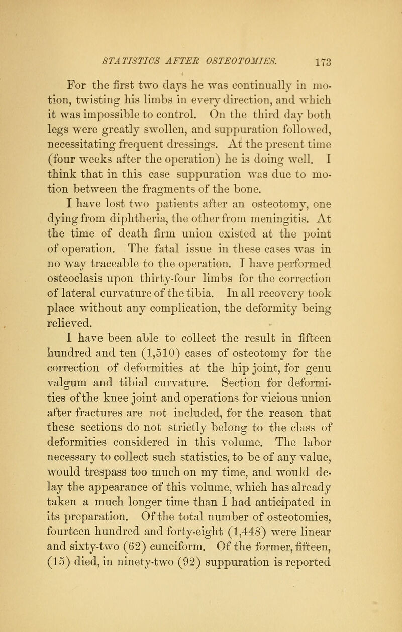 For the first two clays lie was continually in mo- tion, twisting his limbs in every direction, and which it was impossible to control. On the third day both legs were greatly swollen, and suppuration followed, necessitating frequent dressings. At the present time (four weeks after the operation) he is doing well. I think that in this case suppuration was due to mo- tion between the fragments of the bone. I have lost two patients after an osteotomy, one dying from diphtheria, the other from meningitis. At the time of death firm union existed at the point of operation. The fatal issue in these cases was in no way traceable to the operation. I have performed osteoclasis upon thirty-four limbs for the correction of lateral curvature of the tibia. In all recovery took place without any complication, the deformity being relieved. I have been able to collect the result in fifteen hundred and ten (1,510) cases of osteotomy for the correction of deformities at the hip joint, for genu valgum and tibial curvature. Section for deformi- ties of the knee joint and operations for vicious union after fractures are not included, for the reason that these sections do not strictly belong to the class of deformities considered in this volume. The labor necessary to collect such statistics, to be of any value, would trespass too much on my time, and would de- lay the appearance of this volume, which has already taken a much longer time than I had anticipated in its preparation. Of the total number of osteotomies, fourteen hundred and forty-eight (1,448) were linear and sixty-two (62) cuneiform. Of the former, fifteen, (15) died, in ninety-two (92) suppuration is reported