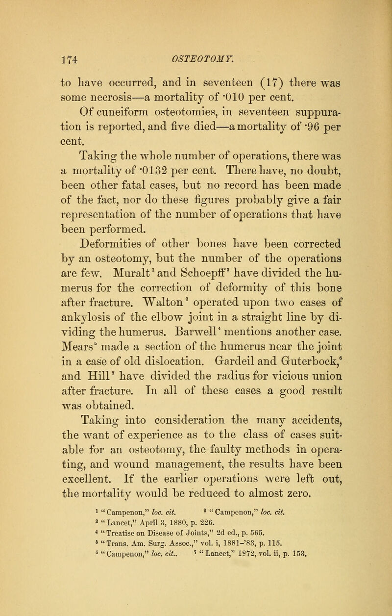 to have occurred, and in seventeen (17) there was some necrosis—a mortality of '010 per cent. Of cuneiform osteotomies, in seventeen suppura- tion is reported, and five died—a mortality of 96 per cent. Taking the whole number of operations, there was a mortality of *0132 per cent. There have, no doubt, been other fatal cases, but no record has been made of the fact, nor do these figures probably give a fair representation of the number of operations that have been performed. Deformities of other bones have been corrected by an osteotomy, but the number of the operations are few. Muralt' and Schoepff2 have divided the hu- merus for the correction of deformity of this bone after fracture. Walton3 operated upon two cases of ankylosis of the elbow joint in a straight line by di- viding the humerus. Barwell4 mentions another case. Mears6 made a section of the humerus near the joint in a case of old dislocation. Gardeil and Guterbock,6 and Hill7 have divided the radius for vicious union after fracture. In all of these cases a good result was obtained. Taking into consideration the many accidents, the want of experience as to the class of cases suit- able for an osteotomy, the faulty methods in opera- ting, and wound management, the results have been excellent. If the earlier operations were left out, the mortality would be reduced to almost zero. 1 Campenon, loc. tit. 2 Campenon, loc. tit. 3 Lancet, April 3, 1880, p. 226. 4 Treatise on Disease of Joints, 2d ed., p. 565. 5 Trans. Am. Surg. Assoc, vol. i, 1881-'83, p. 115. 5 Campenon, loc. cit.. ' Lancet, 1972, vol. ii, p. 153.