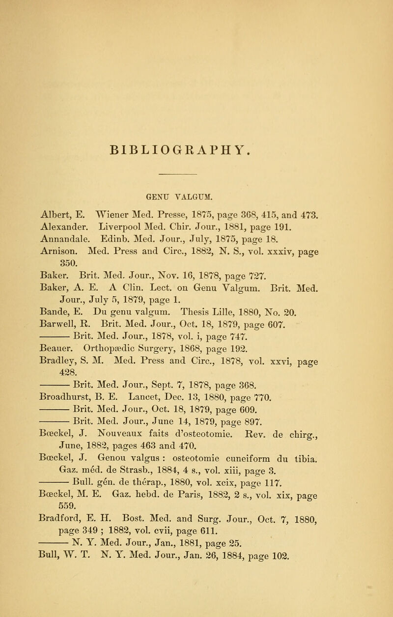 BIBLIOGRAPHY. GENU VALGUM. Albert, E. Wiener Med. Presse, 1875, page 3C8, 415, and 473. Alexander. Liverpool Med. Chir. Jour., 1881, page 191. Annandale. Edinb. Med. Jour., July, 1875, page 18. Arnison. Med. Press and Circ, 1882, N. S., vol. xxxiv, page 350. Baker. Brit. Med. Jour., Nov. 16, 1878, page 727. Baker, A. E. A Clin. Lect. on Genu Valgum. Brit. Med. Jour., July 5, 1879, page 1. Bande, E. Du genu valgum. Thesis Lille, 1880, No. 20. Barwell, R. Brit. Med. Jour., Oct, 18, 1879, page 607. Brit. Med. Jour., 1878, vol. i, page 747. Beauer. Orthopaedic Surgery, 1868, page 192. Bradley, S. M. Med. Press and Circ, 1878, vol. xxvi, page 428. Brit. Med. Jour., Sept. 7, 1878, page 368. Broadhurst, B. E. Lancet, Dec. 13, 1880, page 770. Brit. Med. Jour., Oct. 18, 1879, page 609. Brit. Med. Jour., June 14, 1879, page 897. Boeckel, J. Nouveaux faits d'osteotomie. Rev. de chirg., June, 1882, pages 463 and 470. Boeckel, J. Genou valgus : osteotomie cuneiform du tibia. Gaz. med. de Strasb., 1884, 4 s., vol. xiii, page 3. Bull. gen. de therap., 1880, vol. xcix, page 117. Boeckel, M. E. Gaz. hebd. de Paris, 1882, 2 s., vol. xix, page 559. Bradford, E. H. Bost. Med. and Surg. Jour., Oct. 7, 1880, page 349 ; 1882, vol. cvii, page 611. N. Y. Med. Jour., Jan., 1881, page 25. Bull, W. T. N. Y. Med. Jour., Jan. 26, 1884, page 102.