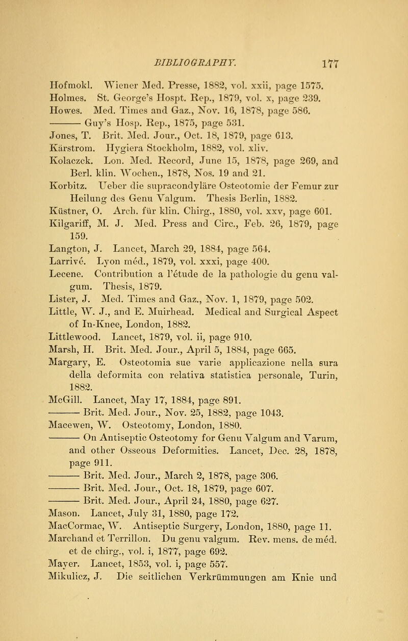 Hofmokl. Wiener Med. Presse, 1882, vol. xxii, page 1575. Holmes. St. George's Hospt. Rep., 1879, vol. x, page 239. Howes. Med. Times and Gaz., Nov. 16, 1878, page 586. Guy's Hosp. Rep., 1875, page 531. Jones, T. Brit. Med. Jour., Oct. 18, 1879, page 613. Karstrorn. Hygiera Stockholm, 1882, vol. xliv. Kolaczck. Lon. Med. Record, June 15, 1878, page 269, and Berl. klin. Wochen., 1878, Nos. 19 and 21. Korbitz. Ueber die supracondylar Osteotomie der Femur zur Heilung des Genu Valgum. Thesis Berlin, 1882. Kiistner, O. Arch, fur klin. Chirg., 1880, vol. xxv, page 601. Kilgariff, M. J. Med. Press and Circ, Feb. 26, 1879, page 159. Langton, J. Lancet, March 29, 1884, page 564. Larrive. Lyon med., 1879, vol. xxxi, page 400. Lecene. Contribution a l'etude de la pathologie du genu val- gum. Thesis, 1879. Lister, J. Med. Times and Gaz., Nov. 1, 1879, page 502. Little, W. J., and E. Muirhead. Medical and Surgical Aspect of In-Knee, London, 1882. Little wood. Lancet, 1879, vol. ii, page 910. Marsh, H. Brit. Med. Jour., April 5, 1884, page 665. Margary, E. Osteotomia sue varie applicazione nella sura della deformita con relativa statistica personale, Turin, 1882. McGill. Lancet, May 17, 1884, page 891. Brit. Med. Jour., Nov. 25, 1882, page 1043. Macewen, W. Osteotomy, London, 1880. On Antiseptic Osteotomy for Genu Valgum and Varum, and other Osseous Deformities. Lancet, Dec. 28, 1878, page 911. Brit. Med. Jour., March 2, 1878, page 306. Brit. Med. Jour., Oct. 18, 1879, page 607. Brit. Med. Jour., April 24, 1880, page 627. Mason. Lancet, July 31, 1880, page 172. MacCormac, W. Antiseptic Surgery, London, 1880, page 11. Marchand et Terrillon. Du genu valgum. Rev. mens, de med. et de chirg., vol. i, 1877, page 692. Mayer. Lancet, 1853, vol. i, page 557. Mikulicz, J. Die seitlichen Verkrtimmungen am Knie und