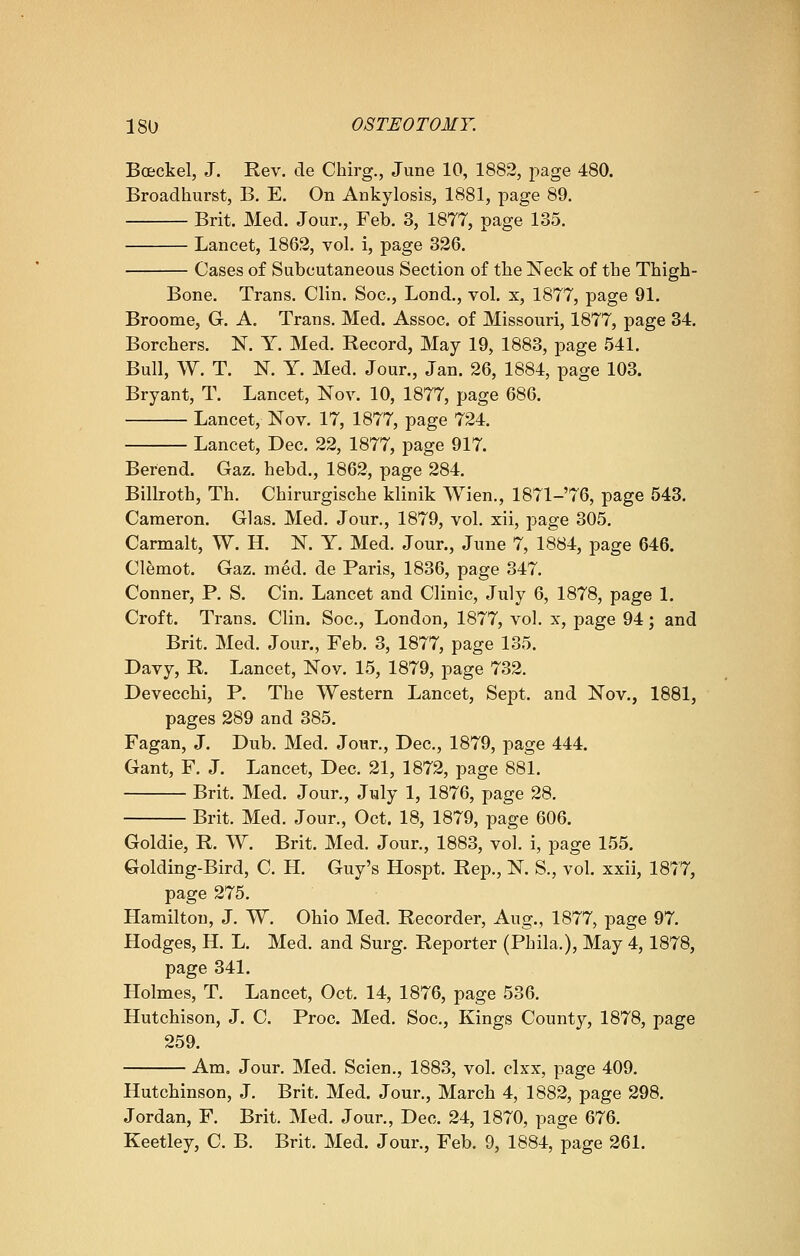 Boeckel, J. Rev. de Chirg., June 10, 1882, page 480. Broadhurst, B. E. On Ankylosis, 1881, page 89. Brit. Med. Jour., Feb. 3, 1877, page 135. Lancet, 1862, vol. i, page 326. Cases of Subcutaneous Section of the Neck of the Thigh- Bone. Trans. Clin. Soc, Lond., vol. x, 1877, page 91. Broome, G. A. Trans. Med. Assoc, of Missouri, 1877, page 34. Borchers. N. Y. Med. Record, May 19, 1883, page 541. Bull, W. T. N. Y. Med. Jour., Jan. 26, 1884, page 103. Bryant, T. Lancet, Nov. 10, 1877, page 686. Lancet, Nov. 17, 1877, page 724. Lancet, Dec. 22, 1877, page 917. Berend. Gaz. hebd., 1862, page 284. Billroth, Th. Chirurgische klinik Wien., 1871-76, page 543. Cameron. Glas. Med. Jour., 1879, vol. xii, page 305. Carmalt, W. H. N. Y. Med. Jour., June 7, 1884, page 646. Clemot. Gaz. med. de Paris, 1836, page 347. Conner, P. S. Cin. Lancet and Clinic, July 6, 1878, page 1. Croft. Trans. Clin. Soc, London, 1877, vol. x, page 94; and Brit. Med. Jour., Feb. 3, 1877, page 135. Davy, R. Lancet, Nov. 15, 1879, page 732. Devecchi, P. The Western Lancet, Sept. and Nov., 1881, pages 289 and 385. Fagan, J. Dub. Med. Jour., Dec, 1879, page 444. Gant, F. J. Lancet, Dec 21, 1872, page 881. Brit. Med. Jour., July 1, 1876, page 28. Brit. Med. Jour., Oct. 18, 1879, page 606. Goldie, R. W. Brit. Med. Jour., 1883, vol. i, page 155. Golding-Bird, C. H. Guy's Hospt. Rep., N. S., vol. xxii, 1877, page 275. Hamilton, J. W. Ohio Med. Recorder, Aug., 1877, page 97. Hodges, H. L. Med. and Surg. Reporter (Phila.), May 4,1878, page 341. Holmes, T. Lancet, Oct. 14, 1876, page 536. Hutchison, J. C. Proc Med. Soc, Kings County, 1878, page 259. Am. Jour. Med. Scien., 1883, vol. clxx, page 409. Hutchinson, J. Brit. Med. Jour., March 4, 1882, page 298. Jordan, F. Brit. Med. Jour., Dec. 24, 1870, page 676. Keetley, C. B. Brit. Med. Jour., Feb. 9, 1884, page 261.