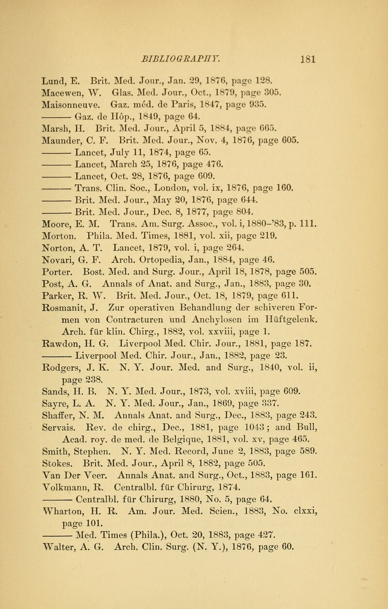 Lund, E. Brit. Med. Jour., Jan. 29, 1876, page 128. Macewen, W. Glas. Med. Jour., Oct., 1879, page 305. Maisonneuve. Gaz. med. de Paris, 1847, page 935. Gaz. de Hop., 1849, page 64. Marsh, H. Brit. Med. Jour., April 5, 1884, page 665. Maunder, C. F. Brit. Med. Jour., Nov. 4, 1876, page 605. Lancet, July 11, 1874, page 65. Lancet, March 25, 1876, page 476. Lancet, Oct. 28, 1876, page 609. Trans. Clin. Soc., London, vol. ix, 1876, page 160. Brit. Med. Jour., May 20, 1876, page 644. Brit. Med. Jour., Dec. 8, 1877, page 804. Moore, E. M. Trans. Am. Surg. Assoc, vol. i, 1880-'83, p. 111. Morton. Phila. Med. Times, 1881, vol. xii, page 219. Norton, A. T. Lancet, 1879, vol. i, page 264. Novari, G. F. Arch. Ortopedia, Jan., 1884, page 46. Porter. Bost. Med. and Surg. Jour., April 18, 1878, page 505. Post, A. G. Annals of Anat. and Surg., Jan., 1883, page 30. Parker, R. W. Brit. Med. Jour., Oct. 18, 1879, page 611. Rosmanit, J. Zur operativen Behandlung der schiveren For- men von Contracturen und Anchylosen im Huftgelenk. Arch, fur klin. Chirg., 1882, vol. xxviii, page 1. Rawdon, H. G. Liverpool Med. Ghir. Jour., 1881, page 187. Liverpool Med. Chir. Jour., Jan., 1882, page 23. Rodgers, J. K. N. Y. Jour. Med. and Surg., 1840, vol. ii, page 238. Sands, H. B. N. Y. Med. Jour., 1873, vol. xviii, page 609. Sayre, L. A. N. Y. Med. Jour., Jan., 1869, page 337. Shaffer, N. M. Annals Anat. and Surg., Dec, 1883, page 243. Servais. Rev. de chirg., Dec, 1881, page 1043; and Bull, Acad. roy. de med. de Belgique, 1881, vol. xv, page 465. Smith, Stephen. N. Y. Med. Record, June 2, 1883, page 589. Stokes. Brit. Med. Jour., April 8, 1882, page 505. Van Der Veer. Annals Anat. and Surg., Oct., 1883, page 161. Volkmann, R. Centralbl. fur Chirurg, 1874. Centralbl. fur Chirurg, 1880, No. 5, page 64. Wharton, H. R. Am. Jour. Med. Scien., 1883, No. clxxi, page 101. Med. Times (Phila.), Oct. 20, 1883, page 427. Walter, A. G. Arch. Clin. Surg. (N. Y.), 1876, page 60.