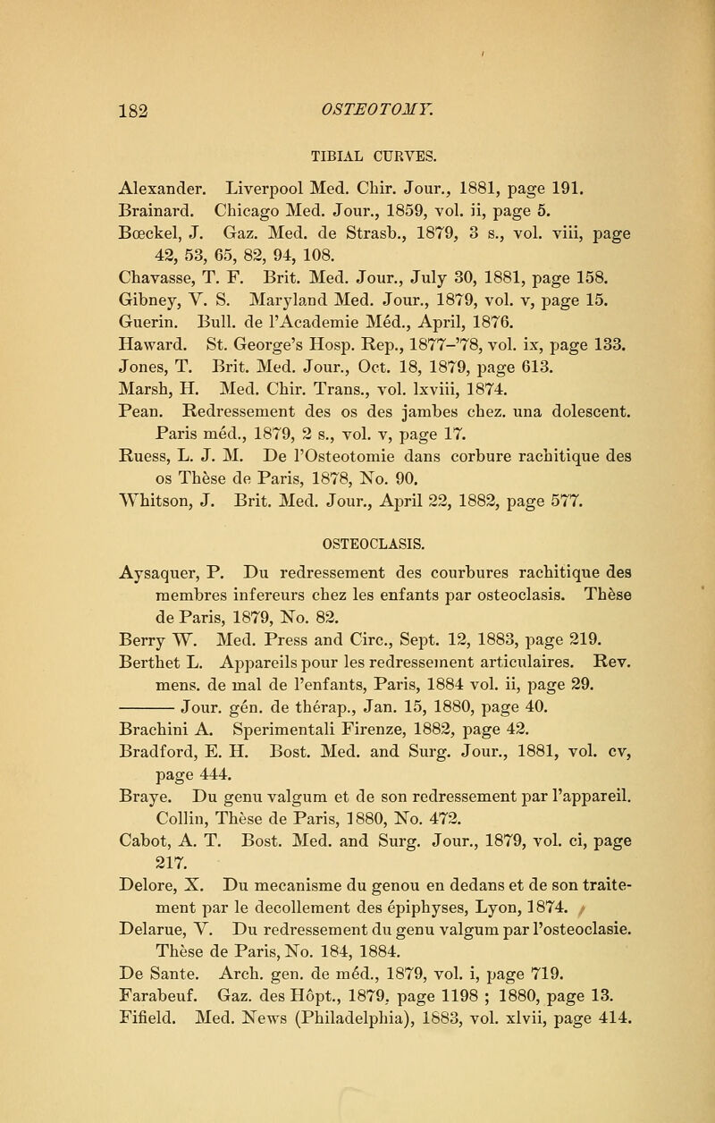 TIBIAL CURVES. Alexander. Liverpool Med. Cbir. Jour., 1881, page 191. Brainard. Chicago Med. Jour., 1859, vol. ii, page 5. Boeekel, J. Gaz. Med. de Strasb., 1879, 3 s., vol. viii, page 42, 53, 65, 82, 94, 108. Chavasse, T. F. Brit. Med. Jour., July 30, 1881, page 158. Gibney, V. S. Maryland Med. Jour., 1879, vol. v, page 15. Guerin. Bull, de l'Academie Med., April, 1876. Haward. St. George's Hosp. Rep., 1877-78, vol. ix, page 133. Jones, T. Brit. Med. Jour., Oct. 18, 1879, page 613. Marsb, H. Med. Cbir. Trans., vol. Ixviii, 1874. Pean. Redressement des os des jambes cbez. una dolescent. Paris med., 1879, 2 s., vol. v, page 17. Ruess, L. J. M. De l'Osteotomie dans corbure racbitique des os These de Paris, 1878, No. 90. Whitson, J. Brit. Med. Jour., April 22, 1882, page 577. OSTEOCLASIS. Aysaquer, P. Du redressement des courbures racbitique des membres infereurs cbez les enfants par osteoclasis. Tbese de Paris, 1879, No. 82. Berry W. Med. Press and Circ, Sept. 12, 1883, page 219. Bertbet L. Appareils pour les redressement articulaires. Rev. mens, de mal de l'enfants, Paris, 1884 vol. ii, page 29. Jour. gen. de therap., Jan. 15, 1880, page 40. Bracbini A. Sperimentali Firenze, 1882, page 42. Bradford, E. H. Bost. Med. and Surg. Jour., 1881, vol. cv, page 444. Braye. Du genu valgum et de son redressement par l'appareil. Collin, Tbese de Paris, 1880, No. 472. Cabot, A. T. Bost. Med. and Surg. Jour., 1879, vol. ci, page 217. Delore, X. Du mecanisme du genou en dedans et de son traite- ment par le decollement des epiphyses, Lyon, 1874. / Delarue, V. Du redressement du genu valgum par l'osteoclasie. Tbese de Paris, No. 184, 1884. De Sante. Arcb. gen. de m6d., 1879, vol. i, page 719. Farabeuf. Gaz. des Hopt., 1879, page 1198 ; 1880, page 13. Fifield. Med. News (Philadelphia), 1883, vol. xlvii, page 414.