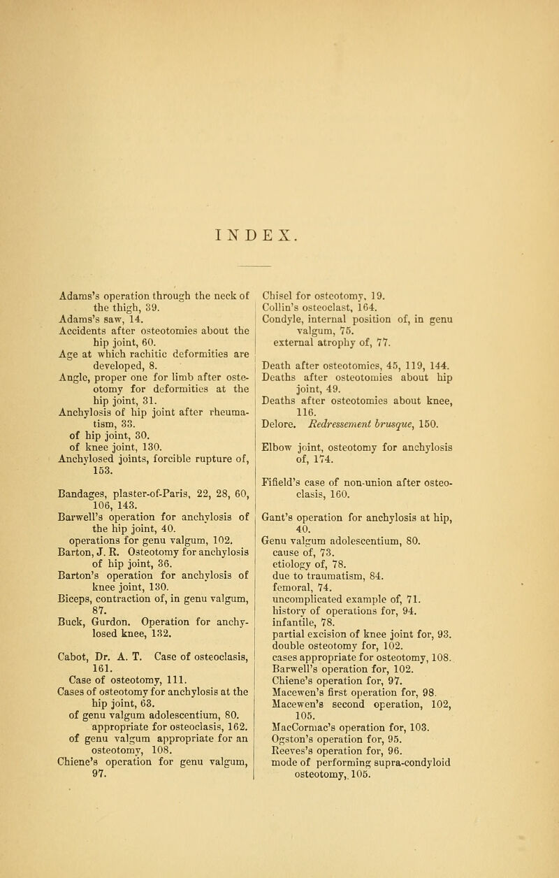 INDEX Adams's operation through the neck of the thigh, 39. Adams's saw, 14. Accidents after osteotomies about the hip joint, 60. Age at which rachitic deformities are developed, 8. Angle, proper one for limb after oste- otomy for deformities at the hip joint, 31. Anchylosis of hip joint after rheuma- tism, 33. of hip joint, 30. of knee joint, 130. Anchvlosed joints, forcible rupture of,  153. Bandages, plaster-of-Paris, 22, 28, 60, 106, 143. Barwell's operation for anchylosis of the hip joint, 40. operations for genu valgum, 102. Barton, J. R. Osteotomy for anchylosis of hip joint, 36. Barton's operation for anchylosis of knee joint, 130. Biceps, contraction of, in genu valgum, 87. Buck, Gurdon. Operation for anchy- losed knee, 132. Cabot, Dr. A. T. Case of osteoclasis, 161. Case of osteotomy, 111. Cases of osteotomy for anchylosis at the hip joint, 63. of genu valgum adolescentium, 80. appropriate for osteoclasis, 162. of genu valgum appropriate for an osteotomy, 108. Chiene's operation for genu valgum, Chisel for osteotomy, 19. Collin's osteoclast, 164. Condyle, internal position of, in genu valgum, 75. external atrophy of, 77. Death after osteotomies, 45, 119, 144. Deaths after osteotomies about hip joint, 49. Deaths after osteotomies about knee, 116. Delore. Redressement brusque, 150. Elbow joint, osteotomy for anchylosis of, 174. Fifield's case of non-union after osteo- clasis, 160. Gant's operation for anchylosis at hip, 40. Genu valgum adolescentium, 80. cause of, 73. etiology of, 78. due to traumatism, 84. femoral, 74. uncomplicated example of, 71. history of operations for, 94. infantile, 78. partial excision of knee joint for, 93. double osteotomy for, 102. cases appropriate for osteotomy, 108. Barwell's operation for, 102. Chiene's operation for, 97. Macewen's first operation for, 98. Macewen's second operation, 102, 105. MacCormac's operation for, 103. Ogston's operation for, 95. Reeves's operation for, 96. mode of performing supra-condyloid