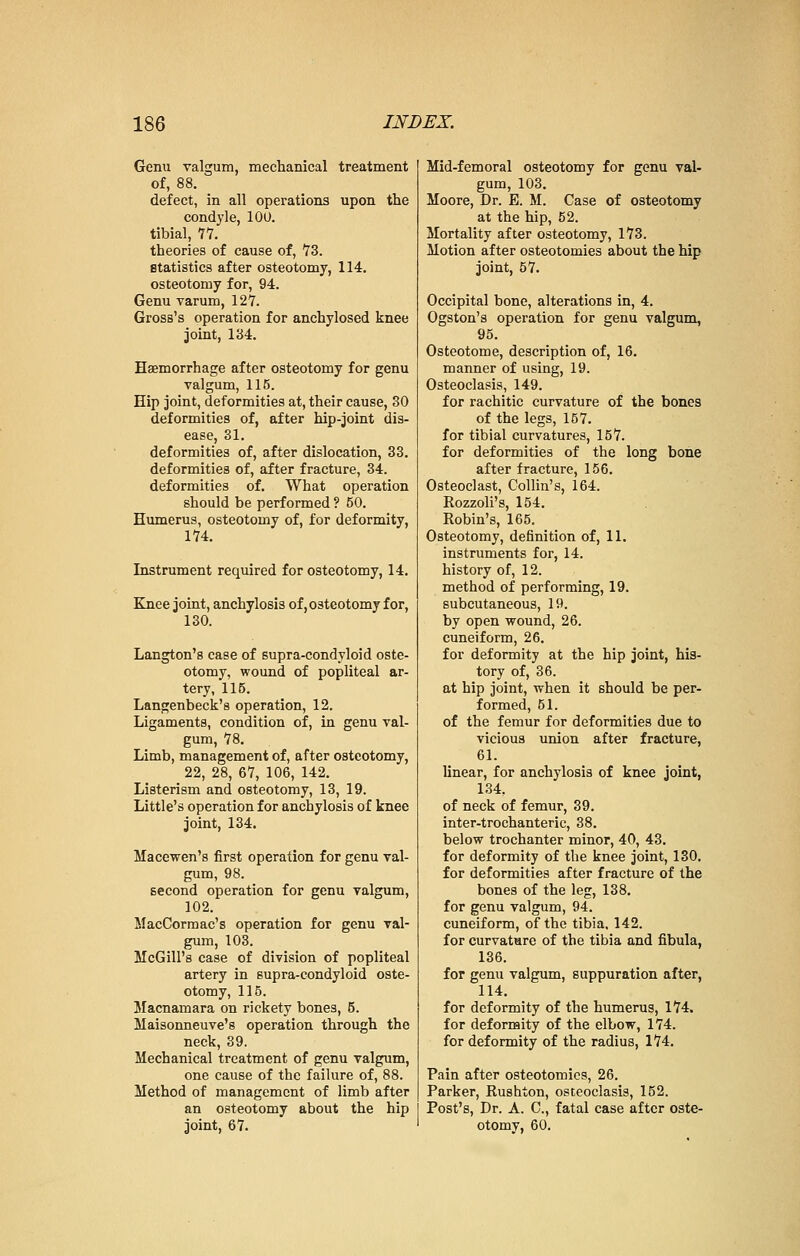 Genu valgum, mechanical treatment of, 88. defect, in all operations upon the condyle, 100. tibial, 77. theories of cause of, 73. statistics after osteotomy, 114. osteotomy for, 94. Genu varum, 127. Gross's operation for anchylosed knee joint, 184. Haemorrhage after osteotomy for genu valgum, 115. Hip joint, deformities at, their cause, 30 deformities of, after hip-joint dis- ease, 31. deformities of, after dislocation, 33. deformities of, after fracture, 34. deformities of. What operation should be performed ? 50. Humerus, osteotomy of, for deformity, 174. Instrument required for osteotomy, 14. Knee joint, anchylosis of, osteotomy for, 130. Langton's case of supra-condyloid oste- otomy, wound of popliteal ar- tery, 115. Langenbeck's operation, 12. Ligaments, condition of, in genu val- gum, 78. Limb, management of, after osteotomy, 22, 28, 67, 106, 142. Listerism and osteotomy, 13, 19. Little's operation for anchylosis of knee joint, 134. Macewen's first operation for genu val- gum, 98. second operation for genu valgum, 102. MacCormac's operation for genu val- gum, 103. McGill's case of division of popliteal artery in supra-condyloid oste- otomy, 115. Macnamara on rickety bones, 5. Maisonneuve's operation through the neck, 39. Mechanical treatment of genu valgum, one cause of the failure of, 88. Method of management of limb after an osteotomy about the hip joint, 67. Mid-femoral osteotomy for genu val- gum, 103. Moore, Dr. E. M. Case of osteotomy at the hip, 52. Mortality after osteotomy, 173. Motion after osteotomies about the hip joint, 57. Occipital bone, alterations in, 4. Ogston's operation for genu valgum, 95. Osteotome, description of, 16. manner of using, 19. Osteoclasis, 149. for rachitic curvature of the bones of the legs, 157. for tibial curvatures, 157. for deformities of the long bone after fracture, 156. Osteoclast, Collin's, 164. Rozzoli's, 154. Robin's, 165. Osteotomy, definition of, 11. instruments for, 14. history of, 12. method of performing, 19. subcutaneous, 19. by open wound, 26. cuneiform, 26. for deformity at the hip joint, his- tory of, 36. at hip joint, when it should be per- formed, 51. of the femur for deformities due to vicious union after fracture, 61. linear, for anchylosis of knee joint, 134. of neck of femur, 39. inter-trochanteric, 38. below trochanter minor, 40, 43. for deformity of the knee joint, 130. for deformities after fracture of the bones of the leg, 138. for genu valgum, 94. cuneiform, of the tibia. 142. for curvature of the tibia and fibula, 136. for genu valgum, suppuration after, 114. for deformity of the humerus, 174. for deformity of the elbow, 174. for deformity of the radius, 174. Pain after osteotomies, 26. Parker, Rushton, osteoclasis, 152. Post's, Dr. A. C, fatal case after oste- otomy, 60.