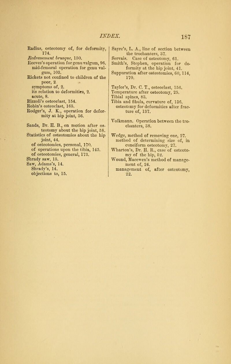 Radius, osteotomy of, for deformity, 174. Redressernent brusque, 150. Reeves's operation for genu valgum, 96. mid-femoral operation for genu val- gum, 103. Rickets not confined to children of the poor, 2. symptoms of, 2. its relation to deformities, 2. acute, 8. Rizzoli's osteoclast, 154. Robin's osteoclast, 165. Rodger's, J. K., operation for defor- mity at hip joint, 36. Sands, Dr. H. B., on motion after os- teotomy about the hip joint, 58. Statistics of osteotomies about the hip joint, 44. of osteotomies, personal, 1*70. of operations upon the tibia, 145. of osteotomies, general, 173. Shrady saw, 15. Saw, Adams's, 14. Shrady's, 14. objections to, 15. Sayre's, L. A., line of section between the trochanters, 37. Servais. Case of osteotomy, 61. Smith's, Stephen, operation for de- formity at the hip joint, 41. Suppuration after osteotomies, CO, 114, 170. Taylor's, Dr. C. T., osteoclast, 150. Temperature after osteotomy, 25. Tibial spines, 83. Tibia and fibula, curvature of, 136. osteotomy for deformities after frac- ture of, 137. Volkmann. Operation between the tro- chanters, 38. Wedge, method of removing one, 27. method of determining size of, in cuneiform osteotomy, 27. Wharton's, Dr. H. R., case of osteoto- my of the hip, 62. Wound, Macewen's method of manage- ment of, 24. management of, after ostcotomv, 22.