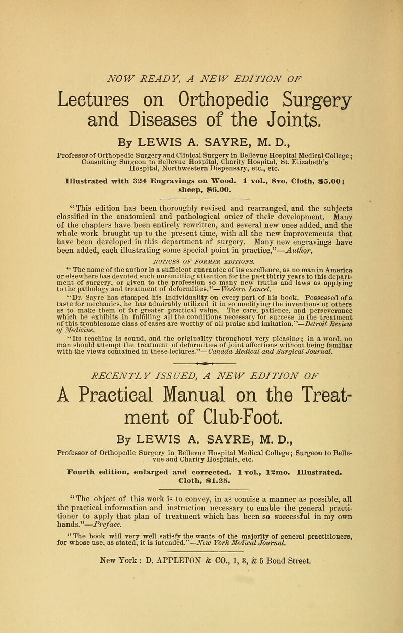 NOW READY, A NEW EDITION OF Lectures on Orthopedic Surgery and Diseases of the Joints. By LEWIS A. SAYRE, M. D., Professor of Orthopedic Surgery and Clinical Surgery in Bellevue Hospital Medical College; Consulting Surgeon to Bellevue Hospital, Charity Hospital, St. Elizabeth's Hospital, Northwestern Dispensary, etc., etc. Illustrated with 324 Engravings on Wood. 1 vol., 8vo. Cloth, $5.00; sheep, $6.00. This edition has been thoroughly revised and rearranged, and the subjects classified in the anatomical and pathological order of their development. Many of the chapters have been entirely rewritten, and several new ones added, and the whole work brought up to the present time, with all the new improvements that have been developed in this department of surgery. Many new engravings have been added, each illustrating some special point in practice.—Author. NOTICES OF FORMER EDITIONS. The name of theautboris a sufficient euarantee of its excellence, as no man in America or elsewhere lias devoted such unremitting attention for tbe past thirty years to this depart- ment of surgery, or ^iven to the profession so many new truths and laws as applying to the pathology and treatment of deformities.—Western Lancet. Dr. Sayre has stamped his individuality on every part of his book. Possessed of a taste for mechanics, he has admirably utilized it in so modifying the inventions of others as to make them of far greater practical value. The care, patience, and perseverance which he exhibits in fulfilling all the conditions necessary for success in the treatment of this troublesome class of cases are worthy of all praise and imitation.—Detroit Review of Medicine. Its teaching is sound, and the originality throughout very pleasing; in a word, no man should attempt the treatment of deformities of joint affections without being familiar with the views contained in these lectures.—Canada Medical and Surgical Journal. RECENTLY ISSUED, A NEW EDITION OF A Praetieal Manual on the Treat- ment of Club-Foot. By LEWIS A. SAYRE, M. D., Professor of Orthopedic Surgery in Bellevue Hospital Medical College; Surgeon to Belle- vue and Charity Hospitals, etc. Fourth edition, enlarged and corrected. 1 vol., 12mo. Illustrated. Cloth, $1.25. The object of this work is to convey, in as concise a manner as possible, all the practical information and instruction necessary to enable the general practi- tioner to apply that plan of treatment which has been so successful in my own hands.—Preface. The hook will very well satisfy the wants of the majority of general practitioners, for whose use, as stated, it is intended.—New York Medical Journal.