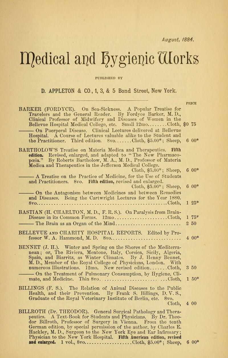 August, 1884. EQedical aijd §ygiei]ic Illorks PUBLISHED BY D. APPLETON & CO., 1, 3, & 5 Bond Street, New York. PRICE BARKER (FORDYCE). On Sea-Sickness. A Popular Treatise for Travelers and the General Reader. By Fordyce Barker, M. D., Clinical Professor of Midwifery and Diseases of Women in the Bellevue Hospital Medical College, etc. Small 12mo Cloth, $0 75 On Puerperal Disease. Clinical Lectures delivered at Bellevue Hospital. A Course of Lectures valuable alike to the Student and. the Practitioner. Third edition. 8vo Cloth, $5.00*; Sheep, 6 00* BARTHOLOW'S Treatise on Materia Medica and Therapeutics. Fifth edition. Revised, enlarged, and adapted to  The New Pharmaco- poeia. By Roberts Bartholow, M. A., M. D., Professor of Materia Medica and Therapeutics in the Jefferson Medical College. Cloth, $5.00*; Sheep, 6 00* A Treatise on the Practice of Medicine, for the Use of Students and Practitioners. 8vo. Fifth edition, revised and enlarged. Cloth, $5.00* ; Sheep, 6 00* On the Antagonism between Medicines and between Remedies and Diseases. Being the Cartwright Lectures for the Year 1880. 8vo Cloth, 1 25* BAST!AN (H. CHARLTON, M. D., F. R. S.). On Paralysis from Brain- Disease in its Common Forms. 12mo Cloth, 1 75* The Brain as an Organ of the Mind 2 50 BELLEVUE and CHARITY HOSPITAL REPORTS. Edited by Pro- fessor W. A. Hammond, M. D. 8vo 4 00* BEXNET (J. H.). Winter and Spring on the Shores of the Mediterra- nean ; or, The Riviera, Mentone, Italy, Corsica, Sicily, Algeria, Spain, and Biarritz, as Winter Climates. By J. Henny Bennet, M. D., Member of the Royal College of Physicians, London. With numerous Illustrations. 12mo. New revised edition Cloth, 3 50 On the Treatment of Pulmonary Consumption, by Hygiene, Cli- mate, and Medicine. Thin 8vo .Cloth, 1 50* BILLINGS (F. S.). The Relation of Animal Diseases to the Public Health, and their Prevention. By Frank S. Billings, D. V. S., Graduate of the Royal Veterinary Institute of Berlin, etc. 8vo. Cloth, 4 00 BILLROTH (Dr. THEODOR). General Surgical Pathology and Thera- peutics. A Text-Book for Students and Physicians. By Dr. Theo- dor Billroth, Professor of Surgery in Vienna. From the tenth German edition, by special permission of the author, by Charles E. Hackley, M. D., Surgeon to the New York Eye and Ear Infirmary; Physician to the New York Hospital. Fifth American edition, revised