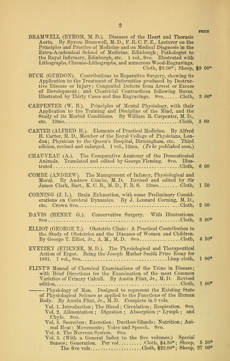 PRICE BRAMWELL (BYROM, M. D.). Diseases of the Heart and Thoracic Aorta. By Byrom Bramwell, M. D., F. R. 0. P. E., Lecturer on the Principles and Practice of Medicine and on Medical Diagnosis in the Extra-Academical School of Medicine, Edinburgh; Pathologist to the Royal Infirmary, Edinburgh, etc. 1 vol.. 8vo. Illustrated with Lithographs, Ohromo-Lithographs, and numerous Wood-Engravings. Cloth, $8.00*; Sheep, $9 00* BUCK (GURDON). Contributions to Reparative Surgery, showing its Application to the Treatment of Deformities produced by Destruc- tive Disease or Injury; Congenital Defects from Arrest or Excess of Development; and Cicatricial Contractions following Burns. Illustrated by Thirty Cases and fine Engravings. 8vo Cloth, 3 00* CARPENTER (W. B.). Principles of Mental Physiology, with their Application to the Training and Discipline of the Mind, and the Study of its Morbid Conditions. By William B. Carpenter, M. D., etc. 12mo Cloth, 3 00 CARTER (ALFRED H). Elements of Practical Medicine. By Alfred H. Carter, M. D., Member of the Royal College of Physicians, Lon- don; Physician to the Queen's Hospital, Birmingham, etc. Third edition, revised and enlarged. 1 vol., 12mo. (To oe published soon.) CHAUVEAL (A.). The Comparative Anatomy of the Domesticated Animals. Translated and edited by George Fleming. 8vo. Illus- trated Cloth, 6 00 COMBE (ANDREW). The Management of Infancy, Physiological and Moral. By Andrew Combe, M. D. Revised and edited by Sir James Clark, Bart., K. C. B., M. D., F. R. S. 12mo Cloth, 1 50 CORNING (J. L.). Brain Exhaustion, with some Preliminary Consid- erations on Cerebral Dynamics. By J. Leonard Corning, M. D., etc. Crown 8vo ' Cloth, 2 00 DAYIS (HENRY G.). Conservative Surgery. With Illustrations. 8vo Cloth, 3 00* ELLIOT (GEORGE T.). Obstetric Clinic: A Practical Contribution to the Study of Obstetrics and the Diseases of Women and Children. By George T. Elliot, Jr., A. M., M. D. 8vo Cloth, 4 50* EYETZKY (ETIENNE, M. D.). The Physiological and Therapeutical Action of Ergot. Being the Joseph Mather Smith Prize Essay for 1881. 1 vol., 8vo Limp cloth, 1 00* FLINT'S Manual of Chemical Examinations of the TJrine in Disease; with Brief Directions for the Examination of the most Common Varieties of Urinary Calculi. By Austin Flint, Jr., M. D. Revised edition Cloth, 1 00* Physiology of Man. Designed to represent the Existing State of Physiological Science as applied to the Functions of the Human Body. By Austin Flint, Jr., M. D. Complete in 5 vols. Vol. 1. Introduction; The Blood; Circulation; Respiration. 8vo. Vol. 2. Alimentation ; Digestion ; Absorption ;•< Lymph ; and Chyle. 8vo. Vol. 3. Secretion; Excretion ; Ductless Glands; Nutrition; Ani- mal Heat; Movements; Voice and Speech. 8vo. Vol. 4. The Nervous System. 8vo. Vol. 5. (With a General Index to the five volumes.) Special Senses; Generation. Per vol Cloth, $4.50*; Sheep, 5 50* The five vols Cloth, $22.00*; Sheep, 27 00*