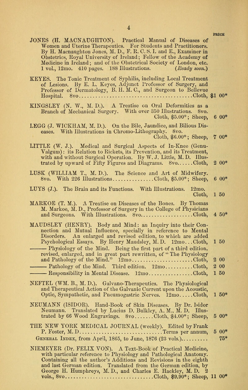 JONES (H. MACNAUGHTON). Practical Manual of Diseases of Women and Uterine Therapeutics. For Students and Practitioners. By H. Macnaughton Jones, M. D., F. R. 0. S. I. and E., Examiner in Obstetrics, Royal University of Ireland; Fellow of the Academy of Medicine in Ireland; and of the Obstetrical Society of London, etc. 1 vol., 12mo. 410 pages. 188 Illustrations. {Ready soon.) KEYES. The Tonic Treatment of Syphilis, including Local Treatment of Lesions. By E. L. Keyes, Adjunct Professor of Surgery, and Professor of Dermatology, B. H. M. O, and Surgeon to Bellevue Hospital. 8vo Cloth, $1 00* KINGSLEY (N. W., M. D.). A Treatise on Oral Deformities as a Branch of Mecbanical Surgery. With over 350 Illustrations. 8vo. Cloth, $5.00*; Sheep, 6 00* LEGG (J. WICKHAM, M. D.). On the Bile, Jaundice, and Bilious Dis- eases. With Illustrations in Chromo-Lithography. 8vo. Cloth, $6.00*; Sheep, 7 00* LITTLE (W. J.). Medical and Surgical Aspects of In-Knee (Genu- Valgum): its Relation to Rickets, its Prevention, and its Treatment, with and without Surgical Operation. By W. J. Little, M. D. Illus- trated by upward of Fifty Figures and Diagrams. 8vo Cloth, 2 00* LUSK (WILLIAM T., M. D.). The Science and Art of Midwifery. 8vo. With 226 Illustrations Cloth, $5.00*; Sheep, 6 00* LUYS (J.). The Brain and its Functions. With Illustrations. 12mo. Cloth, 1 50 MARKOE (T. M.). A Treatise on Diseases of the Bones. By Thomas M. Markoe, M. D., Professor of Surgery in the College of Physicians and Surgeons. With Illustrations. 8vo Cloth, 4 50* MAUDSLEY (HENRY). Body and Mind: an Inquiry into their Con- nection and Mutual Influence, specially in reference to Mental Disorders. An enlarged and revised edition, to which are added Psychological Essays. By Henry Maudsley, M. D. 12mo.. .Cloth, 1 50 Physiology of the Mind. Being the first part of a third edition, revised, enlarged, and in great part rewritten, of  The Physiology and Pathology of the Mind. 12mo Cloth, 2 00 Pathology of the Mind. Third edition. 12mo Cloth, 2 00 Responsibility in Mental Disease. 12mo Cloth, 1 50 NEFTEL (WM. B., M. D.). Galvano-Therapeutics. The Physiological and Therapeutical Action of the Galvanic Current upon the Acoustic, Optic, Sympathetic, and Pneumogastric Nerves. 12mo Cloth, 1 50* NEUMANN (ISIDOR). Hand-Book of Skin Diseases. By Dr. Isidor Neumann. Translated by Lucius D. Bulkley, A. M., M. D. Illus- trated by 66 Wood Engravings. 8vo Cloth, $4.00*; Sheep, 5 00* THE NEW YORK MEDICAL JOURNAL (weekly). Edited by Frank P. Foster, M. D Terms per annum, 5 00* Geneeal Index, from April, 1865, to June, 1876 (23 vols.) 75* NIEMEYER (Dr. FELIX VON). A Text-Book of Practical Medicine, with particular reference to Physiology and Pathological Anatomy. Containing all the author's Additions and Revisions in the eighth and last German edition. Translated from the German edition, by George H. Humphreys, M. D., and Charles E. Hackley, M. D. 2