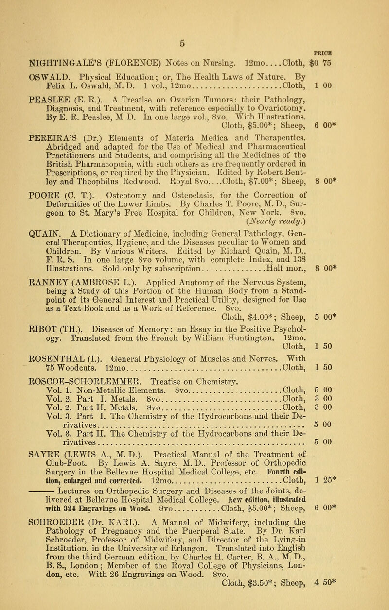 NIGHTINGALE'S (FLORENCE) Notes on Nursing. 12mo... .Cloth, $0 75 OSWALD. Physical Education; or, The Health Laws of Nature. By Felix L. Oswald, M. D. 1 vol., 12mo Cloth, 100 PEASLEE (E. R.). A Treatise on Ovarian Tumors: their Pathology, Diagnosis, and Treatment, with reference especially to Ovariotomy. By E. R. Peaslee, M. D. In one large vol., 8vo. With Illustrations. Cloth, $5.00*; Sheep, 6 00* PEREIRA'S (Dr.) Elements of Materia Medica and Therapeutics. Abridged and adapted for the Use of Medical and Pharmaceutical Practitioners and Students, and comprising all the Medicines of the British Pharmacopoeia, with such others as are frequently ordered in Prescriptions, or required by the Physician. Edited by Robert Bent- ley and Theophilus Redwood. Royal 8vo.. ..Cloth, §7.00*; Sheep, 8 00* POORE (C. T.). Osteotomy and Osteoclasis, for the Correction of Deformities of the Lower Limbs. By Charles T. Poore, M. D., Sur- geon to St. Mary's Free Hospital for Children, New York. 8vo. (Nearly ready.) QUAIN. A Dictionary of Medicine, including General Pathology, Gen- eral Therapeutics, Hygiene, and the Diseases peculiar to Women and Children. By Various Writers. Edited by Richard Quain, M. D., F. R. S. In one large Svo volume, with complete Index, and 138 Illustrations. Sold only by subscription Half mor., 8 00* RANNEY (AMBROSE L.). Applied Anatomy of the Nervous System, being a Study of this Portion of the Human Body from a Stand- point of its General Interest and Practical Utility, designed for Use as a Text-Book and as a Work of Reference. 8vo. Cloth, $4.00*; Sheep, 5 00* RIBOT (TH.). Diseases of Memory: an Essay in the Positive Psychol- ogy. Translated from the French by William Huntington. 12mo. Cloth, 1 50 ROSENTHAL (I.). General Physiology of Muscles and Nerves. With 75 Woodcuts. 12mo Cloth, 1 50 ROSCOE-SCHORLEMMER. Treatise on Chemistry. Vol. 1. Non-Metallic Elements. 8vo Cloth, 5 00 Vol. 2. Part I. Metals. 8vo Cloth, 3 00 Vol. 2. Part II. Metals. 8vo Cloth, 3 00 Vol. 3. Part I. The Chemistry of the Hydrocarbons and their De- rivatives 5 00 Vol. 3. Part II. The Chemistry of the Hydrocarbons and their De- rivatives 5 00 SAYRE (LEWIS A., M. D.). Practical Manual of the Treatment of Club-Foot. By Lewis A. Sayre, M. D., Professor of Orthopedic Surgery in the Bellevue Hospital Medical College, etc. Fourth edi- tion, enlarged and corrected. 12mo Cloth, 1 25* Lectures on Orthopedic Surgery and Diseases of the Joints, de- livered at Bellevue Hospital Medical College. New edition, illustrated with 324 Engravings on Wood. 8vo Cloth, $5.00*; Sheep, 6 00* SCHROEDER (Dr. KARL). A Manual of Midwifery, including the Pathology of Pregnancy and the Puerperal State. By Dr. Karl Schroeder, Professor of Midwifery, and Director of the Lying-in Institution, in the University of Erlangen. Translated into English from the third German edition, by Charles H. Carter, B. A., M. D., B. S., London; Member of the Royal College of Physicians, Lon- don, etc. With 26 Engravings on Wood. 8vo.