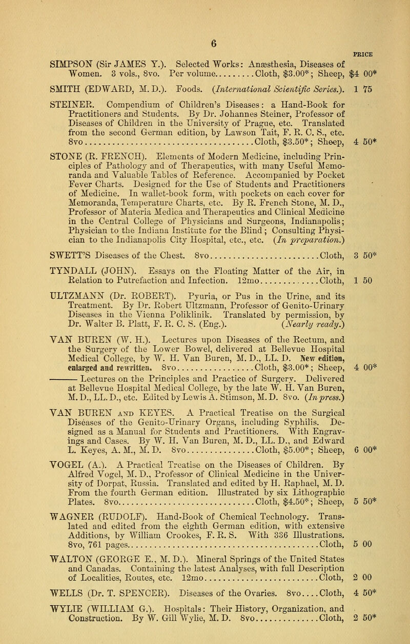 PRICE SIMPSON (Sir JAMES T.). Selected Works: Anesthesia, Diseases of Women. 3 vols., 8vo. Per volume Cloth, $3.00*; Sheep, $4 00* SMITH (EDWAED, M. D.). Foods. {International Scientific Series.). 1 75 STEINER. Compendium of Children's Diseases: a Hand-Book for Practitioners and Students. By Dr. Johannes Steiner, Professor of Diseases of Children in the University of Prague, etc. Translated from the second German edition, by Lawson Tait, F. R. C. S., etc. 8vo Cloth, $3.50*; Sheep, 4 50* STONE (R. FRENCH). Elements of Modern Medicine, including Prin- ciples of Pathology and of Therapeutics, with many Useful Memo- randa and Valuable Tables of Reference. Accompanied by Pocket Fever Charts. Designed for the Use of Students and Practitioners of Medicine. In wallet-book form, with pockets on each cover for Memoranda, Temperature Charts, etc. By R. French Stone, M. D., Professor of Materia Medica and Therapeutics and Clinical Medicine in the Central College of Physicians and Surgeons, Indianapolis; Physician to the Indiana Institute for the Blind ; Consulting Physi- cian to the Indianapolis City Hospital, etc., etc. {In preparation.') SWETT'S Diseases of the Chest. 8vo Cloth, 3 50* TYNDALL (JOHN). Essays on the Floating Matter of the Air, in Relation to Putrefaction and Infection. 12mo Cloth, 1 50 ULTZMANN (Dr. ROBERT). Pyuria, or Pus in the Urine, and its Treatment. By Dr. Robert Ultzmann, Professor of Genito-Urinary Diseases in the Vienna Poliklinik. Translated by permission, by Dr. Walter B. Piatt, F. R. C. S. (Eng.). {Nearly ready) VAN BUREN (W. H.). Lectures upon Diseases of the Rectum, and the Surgery of the Lower Bowel, delivered at Bellevue Hospital Medical College, by W. H. Van Buren, M. D., LL. D. New edition, enlarged and rewritten. 8vo Cloth, $3.00*; Sheep, 4 00* Lectures on the Principles and Practice of Surgery. Delivered at Bellevue Hospital Medical College, by the late W. H. Van Buren, M. D., LL. D., etc. Edited by Lewis A. Stimson, M. D. 8vo. {Inpress.) VAN BUREN and KEYES. A Practical Treatise on the Surgical Diseases of the Genito-Urinary Organs, including Syphilis. De- signed as a Manual for Students and Practitioners. With Engrav- ings and Cases. By W. H. Van Buren, M. D., LL. D., and Edward L. Keyes, A. M., M. D. 8vo Cloth, $5.00*; Sheep, 6 00* VOGEL (A.). A Practical Treatise on the Diseases of Children. By Alfred Vogel, M. D., Professor of Clinical Medicine in the Univer- sity of Dorpat, Russia. Translated and edited by H. Raphael, M. D. From the fourth German edition. Illustrated by six Lithographic Plates. 8vo Cloth, $4.50*; Sheep, 5 50* WAGNER (RUDOLF). Hand-Book of Chemical Technology. Trans- lated and edited from the eighth German edition, with extensive Additions, bv William Crookes, F. R. S. With 336 Illustrations. 8vo, 761 pages Cloth, 5 00 WALTON (GEORGE E., M. D.). Mineral Springs of the United States and Canadas. Containing the latest Analyses, with full Description of Localities, Routes, etc. 12mo Cloth, 2 00 WELLS (Dr. T. SPENCER). Diseases of the Ovaries. 8vo... .Cloth, 4 50* WYLLE (WLLLIAM G.). Hospitals: Their History, Organization, and Construction. By W. Gill Wylie, M. D. 8vo Cloth, 2 50*