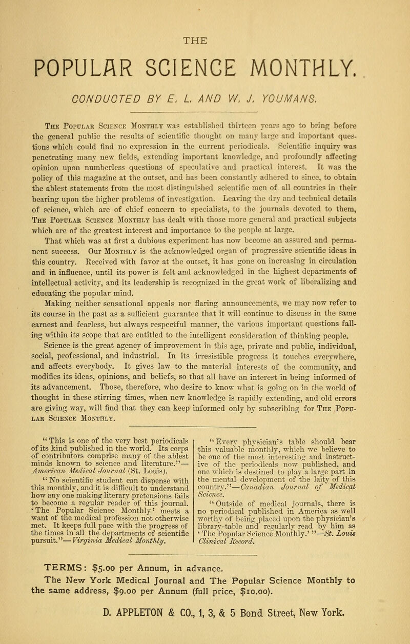 POPULAR SCIENCE MONTHLY. CONDUCTED BY E. L AND W, J. YOU MANS. The Popular Science Monthly was established thirteen years ago to bring before the general public the results of scientific thought on many large and important ques- tions which could find no expression in the current periodicals. Scientific inquiry was penetrating many new fields, extending important knowledge, and profoundly affecting opinion upon numberless questions of speculative and practical interest. It was the policy of this magazine at the outset, and has been constantly adhered to since, to obtain the ablest statements from the most distinguished scientific men of all countries in their bearing upon the higher problems of investigation. Leaving the dry and technical details of science, which are of chief concern to specialists, to the journals devoted to them, The Popular Science Monthly has dealt with those more general and practical subjects which are of the greatest interest and importance to the people at large. That which was at first a dubious experiment has now become an assured and perma- nent success. Our Monthly is the acknowledged organ of progressive scientific ideas in this country. Received with favor at the outset, it has gone on increasing in circulation and in influence, until its power is felt and acknowledged in the highest departments of intellectual activity, and its leadership is recognized in the great work of liberalizing and educating the popular mind. Making neither sensational appeals nor flaring announcements, we may now refer to its course in the past as a sufficient guarantee that it will continue to discuss in the same earnest and fearless, but always respectful manner, the various important questions fall- ing within its scope that are entitled to the intelligent consideration of thinking people. Science is the great agency of improvement in this age, private and public, individual, social, professional, and industrial. In its irresistible progress it touches everywhere, and affects everybody. It gives law to the material interests of the community, and modifies its ideas, opinions, and beliefs, so that all have an interest in being informed of its advancement. Those, therefore, who desire to know what is going on in the world of thought in these stirring times, when new knowledge is rapidly extending, and old errors are giving way, will find that they can keep informed only by subscribing for The Popu- lar Science Monthly.  This is one of the very best periodicals of its kind published in the world. Its corps of contributors comprise many of the ablest minds known to science and literature.—■ American, Medical Journal (St. Louis).  No scientific student can dispense with this monthly, and it is difficult to understand how any one making literary pretensions fails to become a regular reader of this journal. ' The Popular Science Monthly' meets a want of the medical profession not otherwise met. It keeps full pace with the progress of the times in all the departments of scientific pursuit.— Virginia Medical Monthly. Every physician's table should bear this valuable monthly, which we believe to be one of the most interesting and instruct- ive of the periodicals now published, and one which is destined to play a large part in the mental development of the laity of this country.—Canadian Journal of Medical Science.  Outside of medical journals, there is no periodical published in America as well worthy of being placed upon the physician's library-table and regularly read by him as ' The Popular Science Monthly.' —St. Louis Clinical Record. TERMS: $5.00 per Annum, in advance. The New York Medical Journal and The Popular Science Monthly to the same address, $9.00 per Annum (full price, $10.00).