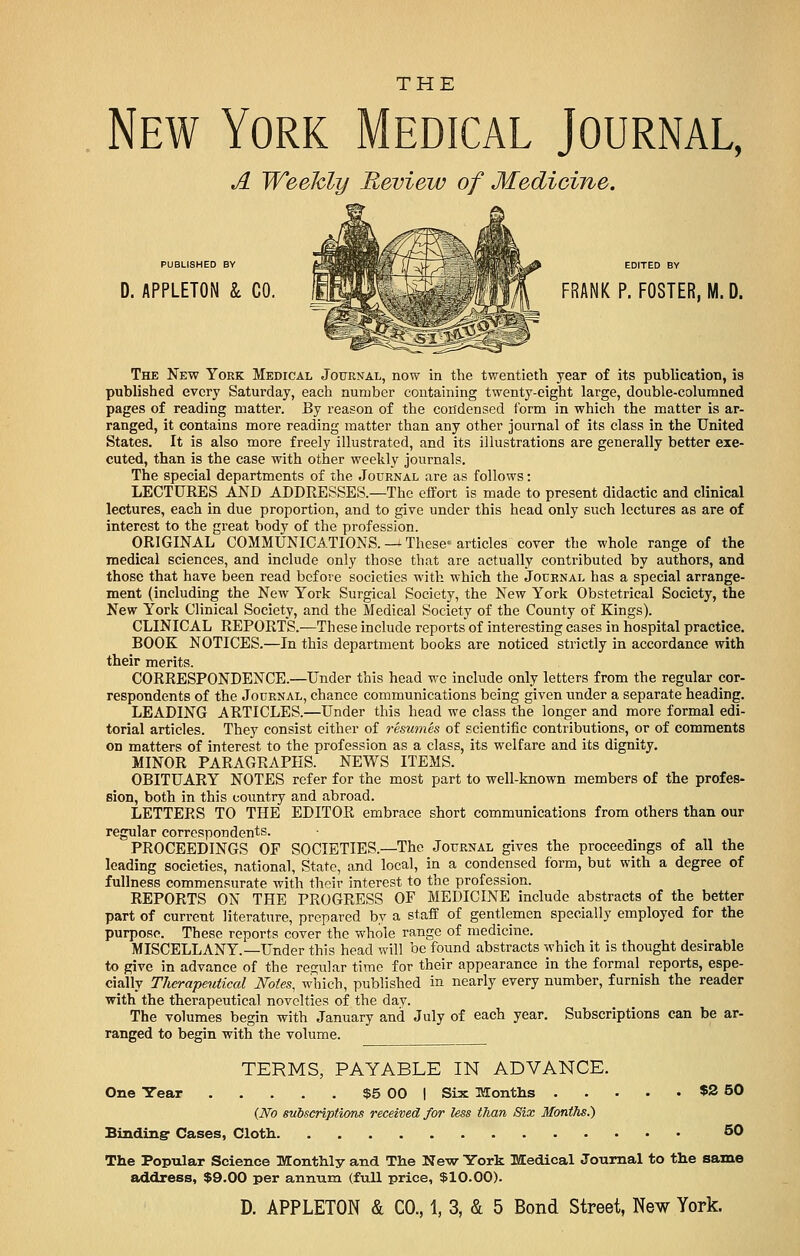 New York Medical Journal, A Weekly Review of Medicine. PUBLISHED BY D. APPLETON k CO. |TO\V .- fM FRANK P. FOSTER, M. D. The New York Medical Journal, now in the twentieth year of its publication, is published every Saturday, each number containing twenty-eight large, double-columned pages of reading matter. By reason of the condensed form in which the matter is ar- ranged, it contains more reading matter than any other journal of its class in the United States. It is also more freely illustrated, and its illustrations are generally better exe- cuted, than is the case with other weekly journals. The special departments of the Journal are as follows: LECTURES AND ADDRESSES.—The effort is made to present didactic and clinical lectures, each in due proportion, and to give under this head only such lectures as are of interest to the great body of the profession. ORIGINAL COMMUNICATIONS. — These- articles cover the whole range of the medical sciences, and include only those that are actually contributed by authors, and those that have been read before societies with which the Jocrnal has a special arrange- ment (including the New York Surgical Society, the New York Obstetrical Society, the New York Clinical Society, and the Medical Society of the County of Kings). CLINICAL REPORTS.—These include reports of interesting cases in hospital practice. BOOK NOTICES.—In this department books are noticed strictly in accordance with their merits. CORRESPONDENCE.—Under this head we include only letters from the regular cor- respondents of the Journal, chance communications being given under a separate heading. LEADING ARTICLES.—Under this head we class the longer and more formal edi- torial articles. They consist either of resumes of scientific contributions, or of comments on matters of interest to the profession as a class, its welfare and its dignity. MINOR PARAGRAPHS. NEWS ITEMS. OBITUARY NOTES refer for the most part to well-known members of the profes- sion, both in this country and abroad. LETTERS TO THE EDITOR embrace short communications from others than our regular correspondents. PROCEEDINGS OF SOCIETIES.—The Journal gives the proceedings of all the leading societies, national, State, and local, in a condensed form, but with a degree of fullness commensurate with their interest to the profession. REPORTS ON THE PROGRESS OF MEDICINE include abstracts of the better part of current literature, prepared by a staff of gentlemen specially employed for the purpose. These reports cover the whole range of medicine. MISCELLANY.—Under this head will be found abstracts which it is thought desirable to give in advance of the regular time for their appearance in the formal reports, espe- cially Therapeutical Notes, which, published in nearly every number, furnish the reader with the therapeutical novelties of the day. The volumes begin with January and July of each year. Subscriptions can be ar- ranged to begin with the volume. TERMS, PAYABLE IN ADVANCE. One Year $5 00 | Six Months $2 50 (No subscriptions received for less than Six Months.) Binding- Cases, Cloth 50 The Popular Science Monthly and The New York Medical Journal to the same address, $9.00 per annum (full price, $10.00).