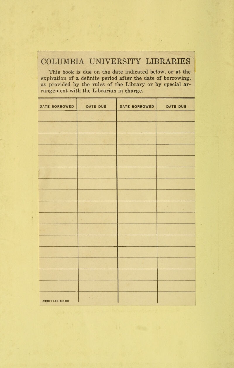 COLUMBIA UNIVERSITY LIBRARIES This book is due on the date indicated below, or at the ' expiration of a definite period after the date of borrowing, as provided by the rules of the Library or by special ar- rangement with the Librarian in charge. DATE BORROWED DATE DUE DATE BORROWED DATE DUE C28(1140)M100