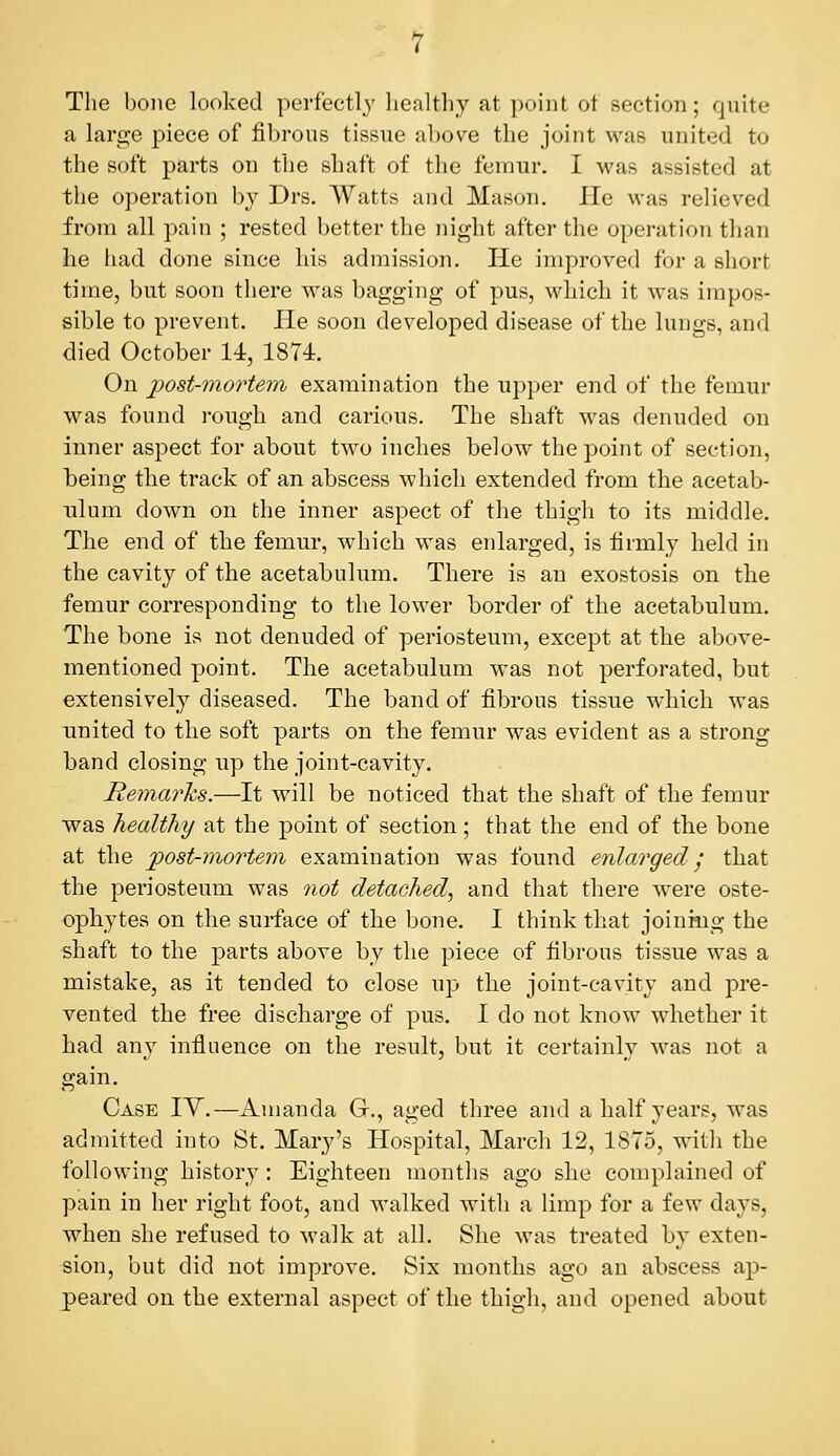 The bone looked perfectly healthy at point of section; quite a large piece of fibrous tissue above the joint was united to the soft parts on the shaft of the femur. I was assisted at the operation by Drs. Watts and Mason. He was relieved from all pain ; rested better the night after the operation than he liad done since his admission. He improved for a short time, but soon there was bagging of pus, which it was impos- sible to prevent. He soon developed disease of the lungs, and died October 14, 1874. On post-mortem examination the upper end of the femur was found rough and carious. The shaft was denuded on inner aspect for about two inches below the point of section, being the track of an abscess which extended from the acetab- ulum down on the inner aspect of the thigli to its middle. The end of the femur, which was enlarged, is lirmly held in the cavity of the acetabulum. There is an exostosis on the femur corresponding to the lower border of the acetabulum. The bone is not denuded of periosteum, except at the above- mentioned point. The acetabulum was not perforated, but extensively diseased. The band of fibrous tissue which was united to the soft parts on the femur was evident as a strong band closing up the joint-cavity. Remarks.—It will be noticed that the shaft of the femur was healthy at the point of section; that the end of the bone at the post-mortem, examination was found enlarged j that the periosteum was not detached^ and that there were oste- ophytes on the surface of the bone. I think that joining the shaft to the parts above by the piece of fibrous tissue was a mistake, as it tended to close up the joint-cavity and pre- vented the free discharge of pus. I do not know whether it had any influence on the result, but it certainly M^as not a gain. Case IY.—Amanda G., aged three and a half years, was admitted into St. Mary's Hospital, Marcli 12, 1875, witli the following history: Eighteen months ago she complained of pain in her right foot, and walked with a limp for a few days, when she refused to walk at all. She was treated by exten- sion, but did not improve. Six months ago an abscess ap- peared on the external aspect of the thigh, and opened about