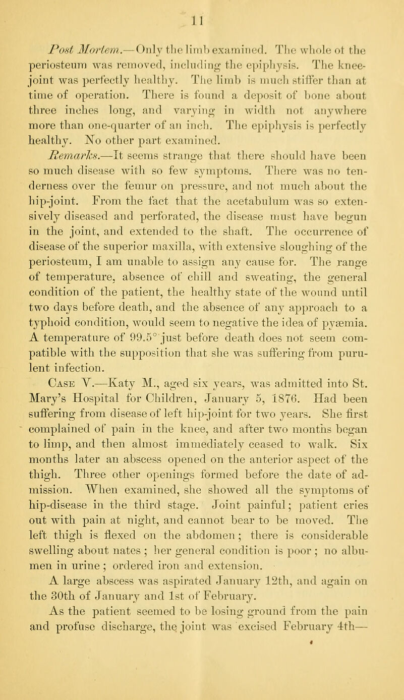 Pof^t Mortew,.— Only tlie lini]) extimined. The whole ot the periosteu7Tj was removed, including the epiphysis. The knee- joint was perfectly healthy. The limb is much stiffer than at time of operation. There is found a deposit of bone about three inches long, and varying in width not anywhere more than one-quarter of an inch. The epiphysis is perfectly healthy. No other part examined. Remarks.—It seems strange that there should have been so much disease with so few symptoms. There was no ten- derness over the femur on pressure, and not mucli about the hip-joint. From the fact that the acetabulum was so exten- sively diseased and perforated, the disease must have begun in the joint, and extended to the shaft. The occurrence of disease of the superior maxilla, with extensive sloughing of the periosteum, I am unable to assign any cause for. The range of temperature, absence of cliill and sweating, the general condition of the patient, the healthy state of the wound nntil two days before death, and the absence of any approach to a typhoid condition, would seem to negative the idea of pysemia. A temperature of 99o5° just before death does not seem com- patible with the supposition that she was suffering from puru- lent infection. Case Y.—Katy M., aged six years, was admitted into St. Mary's Hospital for Children, January 5, 1876. Had been suffering from disease of left hip-joint for two years. She first complained of pain in the knee, and after two months began to limp, and then almost immediately ceased to walk. Six months later an abscess opened on the anterior aspect of the thigh. Three other openings formed before the date of ad- mission. When examined, she showed all the symptoms of hip-disease in the third stage. Joint painful; patient cries out with pain at night, and cannot bear to be moved. Tiie left thigh is flexed on the abdomen; there is considerable swelling about nates ; her general condition is poor ; no albu- men in urine ; ordered iron and extension. A large abscess was aspirated January 12th, and again on the 30th of January and 1st of February. As the patient seemed to be losing ground from the pain and profuse discharge, the joint was excised February 4th—