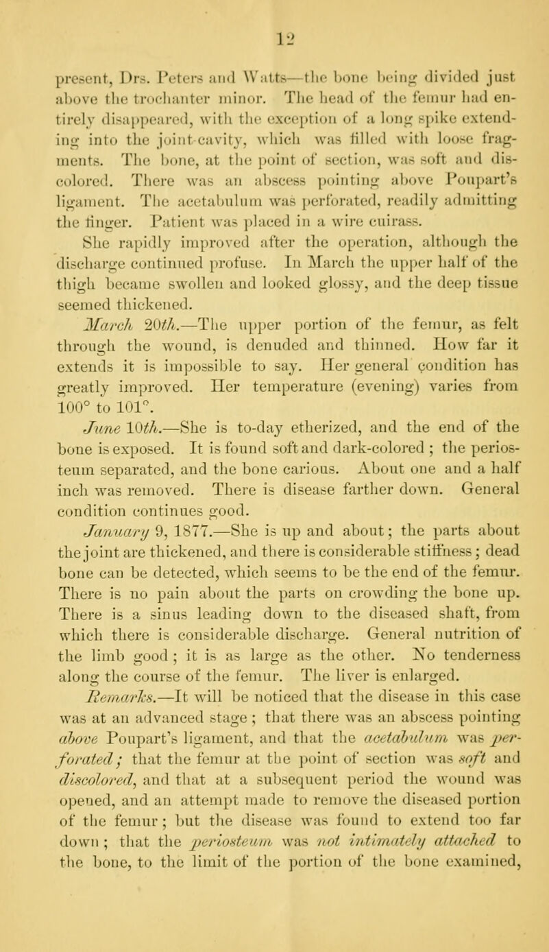 present, Drs. Peters uiid Watts—tlio bono Iumiij^ divided just above the trochanter niiiior. Tlie head of tlie feinnr had en- tirely disappeared, with tho exception of a lon<; Bpiko extend- ing into the joint cavity, which was filled with loose frag- ments. The bone, at the point of section, was soft atid dis- colored. There was an abscess pointing above Poupart's ligament. The acetabnliim was perforated, readily admitting the linger. Patient was placed in a wire cuirass. She rapidly improved after the operation, although the discharge continued profuse. In March the upj)er half of the thigh became swollen and looked glossy, and the deep tissue seemed thickened. March 2i)th.—The u])per portion of the femur, as felt through the wound, is denuded and thinned. How far it extends it is impossible to say. Iler general condition has greatly improved. Her temperature (evening) varies from 100° to 101^ June 10th.—She is to-day etherized, and the end of the bone is exposed. It is found soft and dark-colored ; the perios- teum separated, and the bone carious. About one and a half inch was removed. There is disease farther down. General condition continues good. January 9, 1877.—She is up and about; the parts about the joint are thickened, and there is considerable stiiihess; dead bone can be detected, w4iich seems to be the end of the femur. There is no pain about the parts on crowding the bone up. There is a sinus leading down to the diseased shaft, from which there is considerable discharge. General nutrition of the limb good ; it is as large as the other. No tenderness along the course of the femur. The liver is enlarged. ReriiarTis.—It will be noticed that the disease in tliis case was at an advanced stage; that there was an abscess pointing aljove Poupart's ligament, and that the acetdbulum was per- forated; that the femur at the point of section was soft and discolored, and that at a subsequent period the wound was opened, and an attempt made to remove the diseased portion of the femur ; but the disease was found to extend too far down ; that the periosteum was not intimately attached to the bone, to the limit of the portion of the bone examined,