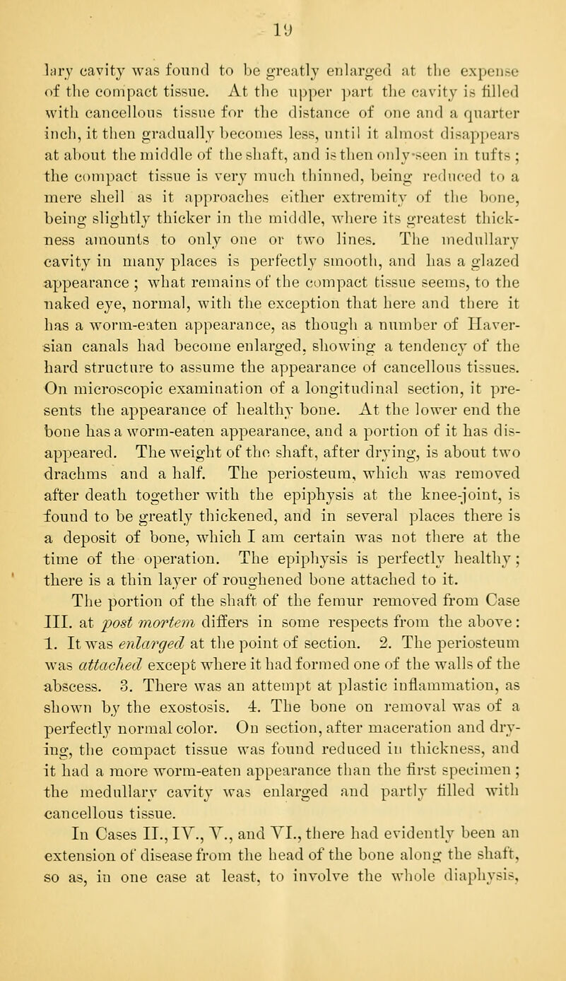VJ kry cavity was found to be greatly enlarged at the expense of the compact tissue. At the upper part the cavity is filled with cancellous tissue for the distance of one and a quarter inch, it then gradually becomes less, until it almost disappears at about the middle of the shaft, and isthenoidyseen in tufts ; the compact tissue is very much thinned, being reduced to a mere shell as it approaches either extremity of the bone, being slightly thicker in the middle, where its greatest thick- ness amounts to only one or two lines. The medullar}' cavity in many places is perfectly smooth, and has a glazed appearance ; what remains of the compact tissue seems, to the naked eye, normal, with the exception that here and there it has a worm-eaten appearance, as though a number of Haver- sian canals had become enlarged, showing a tendency of the hard structure to assume the appearance of cancellous tissues. On microscopic examination of a longitudinal section, it pre- sents the appearance of healthy bone. At the lower end the bone has a worm-eaten appearance, and a portion of it has dis- appeared. The weight of the shaft, after drying, is about two drachms and a half. The periosteum, which was removed after death together with the epiphysis at the knee^i'oint, is iound to be greatly thickened, and in several places there is a deposit of bone, which I am certain was not there at the time of the operation. The epiphysis is perfectly healthy; there is a thin layer of roughened bone attached to it. The portion of the shaft of the femur removed from Case III. at 2^ost mortem differs in some respects from the above: 1. It was enlarged at the point of section. 2. The periosteum was attached except where it had fornied one of the walls of the abscess. 3. There was an attempt at plastic inflammation, as shown by the exostosis. 4. The bone on removal was of a perfectly normal color. On section, after maceration and dry- ing, the compact tissue was found reduced in thickness, and it had a more worm-eaten appearance than the first specimen ; the medullary cavity was enlarged and partly tilled with cancellous tissue. In Cases II., lY., Y., and YI., there had evidently been an extension of disease from the head of the bone along the shaft, so as, in one case at least, to involve the whole diaphysis.