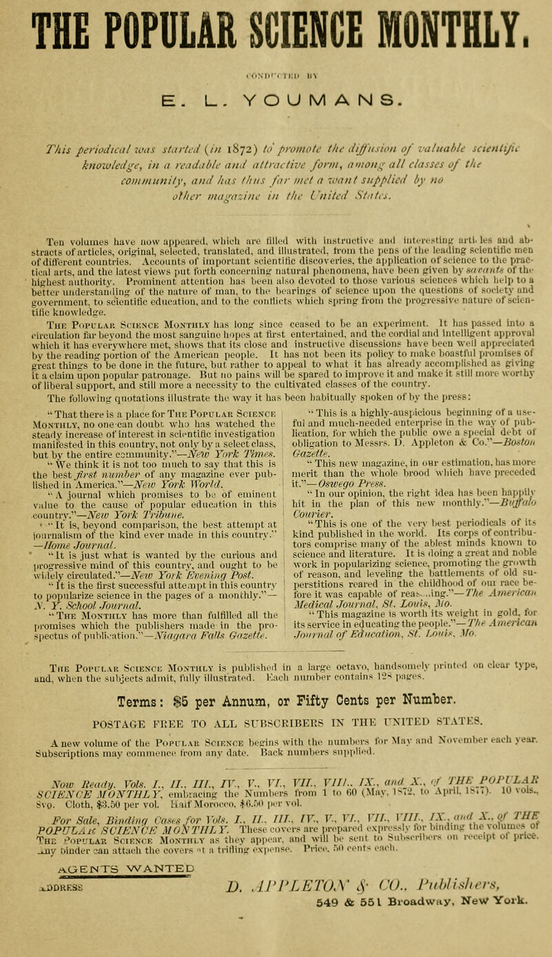 THE FOFUMR SCIENCE MONTHLY L. YOUMANS This periodical was started {in 1872) to promote the diffusion of valuable scienli/ie knowledge, in a readable and attractive form, among all classes of the community, and has thus far met a want supplied by no other mcu'-a'.iiie in the L'nited States. Ten volumes have now appeared, which are tilled with iiistrnetive and iiiti-rcstiuc aril, les and ab- stracts of articles, original, selected, translated, and illustrated. Ironi the jieus of the leading scientific men of difterent countries. Accounts of important scientific discoveries, the application of science to the prac- tical arts, and the latest views put forth concerninfr natural phenomena, have been civen hyu'imiutif of the hl-rhest authority. Prominent attention has been also devoted to tho.se various .sciences which help to a better understanding of the nature of man, to the lnarin<;s of science upon the questions of society and government, to scientific education, and to the conflicts which spring from the progressive nature of scien- tific knowledge. The Popular Sciknce Monthly has long since ceased to be an experiment. It has passed into a circulation far beyond the most sanguine hopes .it fii-st entertained, and the cordial and Intelligent approval which it has everywhere met, shows thiit its close and instructive discussions have been Vi-il a]ipreciatert bv the reading portion of the Amerie:ui people. It has not been its policy to make boastful ].ruioises of great things to be done In the future, but rather to appeal to what it has already accomplished as giving it a claim upon popular patronage. But no pains will be spared to improve it and make it still more worthy of liberal support, and still more a necessity to the cultivated classes of the coimtry. The following quotations illustrate the way it has been habitually spoken of liy the press: ■' This is a highly-auspicious beginning of a use- ful and much-needed enterprise in the way of pub- lication, for which the public owe a special debt of obligation to Messrs. T). Appleton & Co—Boston  That there is a place for The Popular Science Monthly, no one can doubt who has watched the steady increase of interest in scientific investigation manifested in this country, not only by a select class, but by the entire community.—New York 'Hmes.  We think it is not too much to say that this is the hest Jifst number of any magazine ever pub- lished in America.—Neiv York World. ■■ A journal which promises to be of eminent value to the cause of popular education in this country.—New York Trllrttne. • •• It is, beyond comparison, the best attempt at iournalism of the kind ever made in this country. —Home Journal. It is just what is wanted by the curious and progressive mind of this country, and ought to be widely circulated.—Neiv York Evening Post. •'■ It is the first successful attempt in this country to popularize science in the pages of a monthly.— X. Y. School Journal. The Monthly has more than fulfilled all the promises which the publishers made in the pro- spectus of \mh\uMon.'^—Xiagnra Falls Gazette. Gazette  This new magazine, in oar estimation, has more merit than the whole brood which have preceded it.—Oswego Press.  In our opinion, the riglit idea has been hapi>ily hit in the plan of this new monthly.—^^//^'cA' Courier. This is one of the very best periodicals of its kind published in the world. Its corps of contribu- tors comprise many of the ablest minds known to science and literature. It is doing a great and n.ible work in popularizing science, promoting the growth of reason, and leveling the battlements of old su- perstitions reai'ed in the childhood of om race be- fore it was capable of reas. ..ing.—T*/** American Medical Journal, St. Louis, Mo. This magazine is worth its weight in gold, for its service in educating the people.— Tfie Amencan Journal of Education. St. Louis. Mo. Tfie Popular Science Monthly is published in a large octavo, handsomely printed on clear type, and, when the subjects admit, fully illustrated. Kaeh number contains r2> pat'es. Terms: $5 per Annum, or Fifty Cents per Number. POSTAGE FlIEE TO ALL SUP.SCRIBEr.S IN THE UNITED STATES. Anew volume of the Popular Science begins with the numbers for May and November each year. Subscriptions may commence from any date. Back numbers suiiplied. Now Beady. Vols. /., //.. ///., IV., V., VL, VII., VIII.. JX and X., </ THE POPVLAR SCIENCE MONTHLY, embracing the Numbers from 1 to 60 (Miiy, 1m2. to April. Iba). 10 \ols.. Svo. Cloth, $3.50 per vol. Half Morocco. ^O.iv) per vol. For Sale, Binding Oas<s for Vols. I.. IL. HI.. IV, V., VI., VII., VIIL, {?^':.1,}'XJ.?nt POPULA if. SCIENCE MON TIIL Y. These covers are i>repared expressl\- for binding the volume.o 01 The Popular Science Monthly as thev appear, and will be sent to Subscribers on receipt ol price. -my Dinder -jan attach the covers •! a trilling expense. Price. .lO cents each. aOEIntTS >A^ANTED B. .irPLETOX cV' CO.. riihlis/,n:'<.