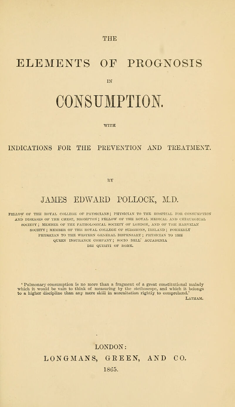 THE ELEMENTS OF PROGNOSIS IN INDICATIONS FOE THE PEEVENTION AND TEEATMENT. BY JAliES EDWAED POLLOCK, M.D. FELLOW OF THE EOTAi COLLEGE OP PHYSICIA2;a; PHTSICLLS TO THE HOSPITAL FOR CONSUSIPTIOX AND DISEASES OF THE CHEST, BROIIPTON ; FELLOW OF T'HE ROYAL MEDICAL AXD CHIRUKGICAL SOCIETy ; MEMBER OF THE PATHOLOGICAL SOCEBTT OF LOXDOX, AND OP THE HAHVEIAX SOCIErY ; JIEJIBER OF TTIE ROYAL COLLEGE OF SCHGEOXS, IHELANTD ; FORMERLY PHYSICIAN TO THE WESTEKX GEXKRAL DISPEXSART ; PHYSICIAN TO THE QUEEN IKSORANCE COMPANY ; SOCIO DELL' ACCADEMIA DEI QLTRm OF liOME. ' Pulmouarj' consmnption is no more than a fragment of a great constitutional malady ■which it would be vain to think of measuring by the stethoscope, and which it belongs to a higher discipline than any mere skill in auscultation rightly to comprehend.' Latham. LONDON: LONaMANS, GREEN, AND CO. 1865.