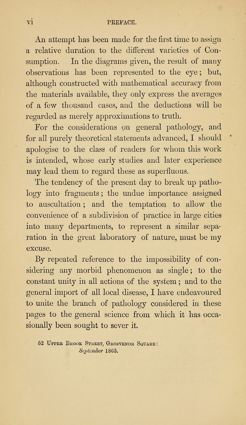 VI PEEl'ACE. An attempt has been made for the first time to assign a relative duration to the dijOferent varieties of Con- sumption. In the diagrams given, the result of many- observations has been represented to the eye; but, although constructed with mathematical accuracy from the materials available, they only express the averages of a few thousand cases, and the deductions will be regarded as merely approximations to truth. For the considerations on general pathology, and for all purely theoretical statements advanced, I should apologise to the class of readers for whom this work is intended, whose early studies and later experience may lead them to regard these as superfluous. The tendency of the present day to break up patho- logy into fragments; the undue importance assigned to auscultation; and the temptation to allow the convenience of a subdivision of practice in large cities into many departments, to represent a similar sepa- ration in the great laboratory of nature, must be my excuse. By repeated reference to the impossibility of con- sidering any morbid phenomenon as single; to the constant unity in all actions of the system; and to the general import of all local disease, I have endeavoured to unite the branch of pathology considered in these pages to the general science from which it has occa- sionally been sought to sever it. 62 Uppeb Brook Street, Q-rosvenoe Square: Sejptember 1865.