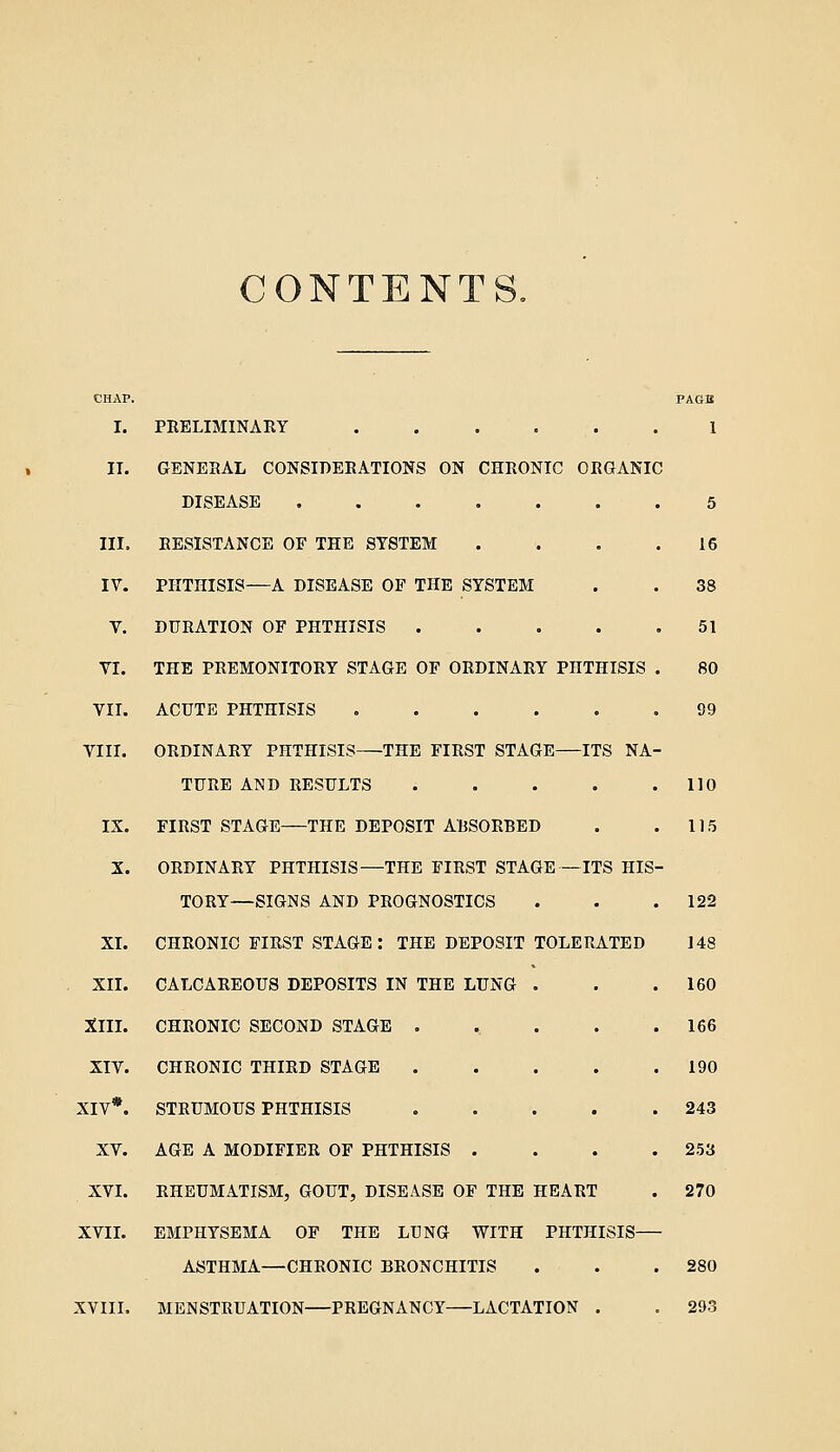 CONTENTS. CHAP. PAGB I. PRELIMINARY . . . . . . 1 II. GENERAL CONSIDERATIONS ON CHRONIC ORGANIC DISEASE 5 III. RESISTANCE OF THE SYSTEM . . . .16 IV. PHTHISIS—A DISEASE OF THE SYSTEM . . 38 V. DURATION OF PHTHISIS . . . . .51 VI. THE PREMONITORY STAGE OF ORDINARY PHTHISIS . 80 VII. ACUTE PHTHISIS 99 VIII. ORDINARY PHTHISIS THE FIRST STAGE ITS NA- TURE AND RESULTS . . . . .110 IX. FIRST STAGE THE DEPOSIT ABSORBED . . 115 X. ORDINARY PHTHISIS—THE FIRST STAGE—ITS HIS- TORY—SIGNS AND PROGNOSTICS . . .122 XI. CHRONIC FIRST STAGE: THE DEPOSIT TOLERATED 148 XII. CALCAREOUS DEPOSITS IN THE LUNG . . .160 XIII. CHRONIC SECOND STAGE . ^ . . .166 XIV. CHRONIC THIRD STAGE 190 XIV*. STRUMOUS PHTHISIS 243 XV. AGE A MODIFIER OF PHTHISIS .... 253 XVI. RHEUMATISM, GOUT, DISEASE OF THE HEART . 270 XVIL EMPHYSEMA OF THE LUNG WITH PHTHISIS ASTHMA—CHRONIC BRONCHITIS . . .280 XVIII. MENSTRUATION PREGNANCY LACTATION . . 293