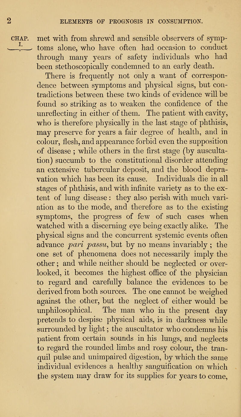 CHAP, met with from shrewd and sensible observers of symp- ; - toms alone, who have often had occasion to conduct through many years of safety individuals who had been stethoscopically condemned to an early death. There is frequently not only a want of correspon- dence between symptoms and physical signs, but con- tradictions between these two kinds of evidence will be found so striking as to weaken the confidence of the unreflecting in either of them. The patient with cavity, who is therefore physically in the last stage of phthisis, may preserve for years a fair degree of health, and in colour, flesh, and appearance forbid even the supposition of disease ; while others in the first stage (by ausculta- tion) succumb to the constitutional disorder attending an extensive tubercular deposit, and the blood depra- vation which has been its cause. Individuals die in all stages of phthisis, and with infinite variety as to the ex- tent of lung disease : they also perish with much vari- ation as to the mode, and therefore as to the existing symptoms, the progress of few of such cases when watched with a discerning eye being exactly ahke. The physical signs and the concurrent systemic events often advance pari passu, but by no means invariably ; the one set of phenomena does not necessarily imply the other; and while neither should be neglected or over- looked, it becomes the highest office of the physician to regard and careftiUy balance the evidences to be derived from both sources. The one cannot be weighed against the other, but the neglect of either would be unphilosophical. The man who in the present day pretends to despise physical aids, is in darkness while surrounded by light; the auscultator who condemns his patient from certain sounds in his lungs, and neglects to regard the rounded hmbs and rosy colour, the tran- quil pulse and unimpaired digestion, by which the same individual evidences a healthy sanguification on which the system may draw for its supphes for years to come,