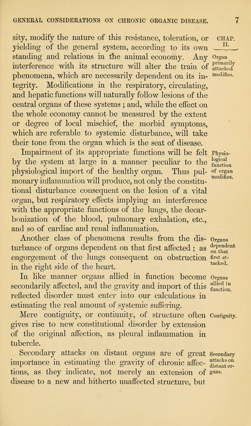 sity, modify the nature of this resistance, toleration, or chap. yielding of the general system, according to its own - ^^' standing and relations in the animal economy. Any Organ interference with its structure will alter the train of atocS/ phenomena, which are necessarily dependent on its in- i^'iifies. tegrity. Modifications in the respiratory, circulating, and hepatic functions will naturally follow lesions of the central organs of these systems ; and, while the effect on the whole economy cannot be measured by the extent or degree of local mischief, the morbid symptoms, which are referable to systemic disturbance, will take their tone from the organ which is the seat of disease. Impairment of its appropriate functions will be felt Physio- by the system at large in a manner peculiar to the function physiolo2;ical import of the healthy ore-an. Thus pul- of organ P,, '-,. .„ T ^ 1 ,1 • modifies. monary inflammation will produce, not only the constitu- tional disturbance consequent on the lesion of a vital organ, but respiratory effects implying an interference with the appropriate functions of the lungs, the decar- bonization of the blood, pulmonary exhalation, etc., and so of cardiac and renal inflammation. Another class of phenomena results from the dis- Organs turbance of organs dependent on that first affected ; as 0^^^^^^^^°' engorgement of the lungs consequent on obstruction first at- in the right side of the heart. In like manner organs allied in function become Organs secondarily affected, and the gravity and import of this fincfiJn reflected disorder must enter into our calculations in estimating the real amount of systemic suffering. Mere contiguity, or continuity, of structure often Contiguity, gives rise to new constitutional disoi'der by extension of the original affection, as pleural inflammation in tubercle. Secondary attacks on distant organs are of great Secondary importance in estimating the gravity of chronic affec- distant T- tions, as they indicate, not merely an extension of g^°s- disease to a new and hitherto unaffected structure, but