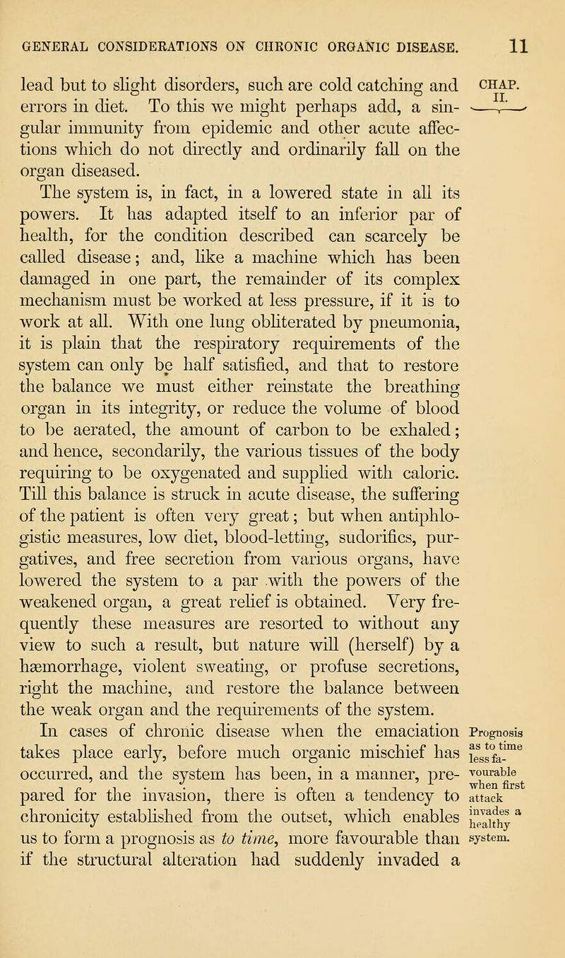 lead but to slig-lit disorders, such are cold catchiii; and chap. . . II errors in diet. To this we might perhaps add, a sin- ■—r^—' gular immunity from epidemic and other acute affec- tions which do not directly and ordinarily fall on the organ diseased. The system is, in fact, in a lowered state in all its powers. It has adapted itself to an inferior par of health, for the condition described can scarcely be called disease; and, like a machine which has been damaged in one part, the remainder of its complex mechanism must be worked at less pressure, if it is to work at all. With one lung obhterated by pneumonia, it is plain that the respkatory requirements of the system can only be half satisfied, and that to restore the balance we must either reinstate the breathing organ in its integrity, or reduce the volume of blood to be aerated, the amount of carbon to be exhaled; and hence, secondarily, the various tissues of the body requiring to be oxygenated and supplied with caloric. Till this balance is struck in acute disease, the suffering of the patient is often very great; but when antiphlo- gistic measures, low diet, blood-letting, sudorifics, pur- gatives, and free secretion from various organs, have lowered the system to a par with the powers of the weakened organ, a great rehef is obtained. Very fre- quently these measures are resorted to without any view to such a result, but nature will (herself) by a hsemorrhage, violent sweating, or profuse secretions, right the machine, and restore the balance between the weak organ and the requirements of the system. In cases of chronic disease when the emaciation Prognosis takes place early, before much organic mischief has lessfa™^ occurred, and the system has been, in a manner, pre- ^ouraWe . . . ■when first pared for the invasion, there is often a tendency to attack chronicity estabhshed from the outset, which enables j^JJifhy* us to form a prognosis as to time, more favom^able than system. if the structural alteration had suddenly invaded a