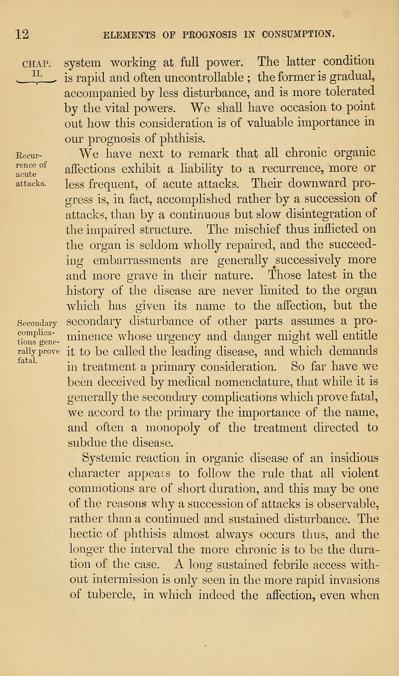 CHAP, system working at full power. The latter condition ■ _ ^^- . is rapid and often uncontrollable ; the former is gradual, accompanied by less disturbance, and is more tolerated by the vital powers. We shall have occasion to point out how this consideration is of valuable importance in our prognosis of phthisis. Eecm- We have next to remark that all chronic organic acute °^ affections exhibit a liability to a recurrence, more or attacks, less frequent, of acute attacks. Their downward pro- gress is, in fact, accomplished rather by a succession of attacks, than by a continuous but slow disintegration of the impaired structure. The mischief thus inflicted on the organ is seldom wholly repaired, and the succeed-^^ ing embarrassments are generally ^successively more and more grave in their nature. Those latest in the history of the disease are never hmited to the organ which has given its name to the affection, but the Secondary sccoudary disturbance of other parts assumes a pro- tionf^^ene- i^i^iGuce whosc urgcucy and danger might well entitle rally prove jt to bc Called the leading disease, and which demands in treatment a primary consideration. So far have we been deceived by medical nomenclature, that while it is generally the secondary complications which prove fatal, we accord to the primary the importance of the name, and often a monopoly of the treatment directed to subdue the disease. Systemic reaction in organic disease of an insidious character appeals to follow the rule that all violent commotions are of short duration, and this may be one of the reasons why a succession of attacks is observable, rather than a continued and sustained disturbance. The hectic of phthisis almost always occurs thus, and the longer the interval the more chronic is to be the dura- tion of the case. A long sustained febrile access with- out intermission is only seen in the more rapid invasions of tubercle, in which indeed the affection, even when