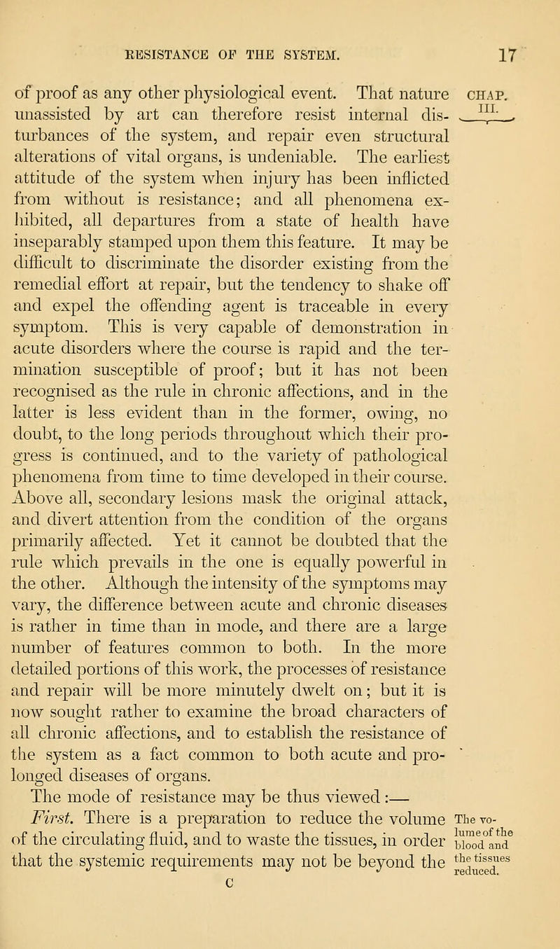 of proof as any other pliysiological event. That nature chap, unassisted by art can therefore resist internal clis- . ^^}'.. tiubances of the system, and repair even structural alterations of vital organs, is undeniable. The earliest attitude of the system when injury has been inflicted from without is resistance; and all phenomena ex- liibited, all departures from a state of health have inseparably stamped upon them this feature. It may be difficult to discriminate the disorder existing from the remedial effort at repair, but the tendency to shake off and expel the offending agent is traceable in every symptom. This is very capable of demonstration in acute disorders where the course is rapid and the ter- mination susceptible of proof; but it has not been recognised as the rule in chronic affections, and in the latter is less evident than in the former, owing, no doubt, to the long periods throughout which their pro- gress is continued, and to the variety of pathological phenomena from time to time developed in their course. Above all, secondary lesions mask the original attack, and divert attention from the condition of the organs primarily affected. Yet it cannot be doubted that the rule which prevails in the one is equally powerful in the other. Although the intensity of the symptoms may vary, the difference between acute and chronic diseases is rat]ier in time than in mode, and there are a large number of features common to both. In the more detailed portions of this work, the processes of resistance and repair will be more minutely dwelt on; but it is now souQ'ht rather to examine the broad characters of all chronic affections, and to establish the resistance of the system as a fact common to both acute and pro- longed diseases of org-ans. The mode of resistance may be thus viewed:— First. There is a preparation to reduce the volume The vo- of the circulating fluid, and to waste the tissues, in order biood°and° that the systemic requirements may not be beyond the t'l^ tissues •^ -^ ./ ./ redixced. C