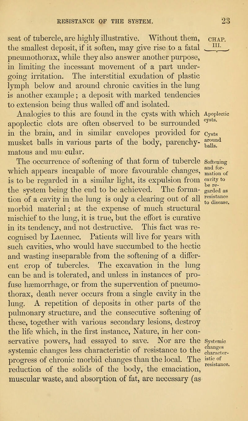 seat of tubercle, are highly illustrative. Without them, chap. the smallest deposit, if it soften, may give rise to a fatal _i^L_^ pneumothorax, while they also answer another purpose, in limiting the incessant movement of a part under- going irritation. The interstitial exudation of plastic lymph below and around chronic cavities in the lung is another example; a deposit with marked tendencies to extension being thus walled off and isolated. Analogies to this are found in the cysts with which Apoplectic apoplectic clots are often observed to be surrounded ^^^^^' in the brain, and in similar envelopes provided for cysts musket balls in various parts of the body, parenchy- ^^^^g°*^ matous and inm cular. The occurrence of softening of that form of tubercle Softening which appears incapable of more favourable changes, ^a^tioTof is to be regarded in a similar hght, its expulsion from ca\'ity to the system being the end to be achieved. The forma- garded as tion of a cavity in the lung is onjy a clearing out of all t^Se^e. morbid material; at the expense of much structural mischief to the lung, it is true, but the effort is curative in its tendency, and not destructive. This fact was re- cognised by Laennec. Patients will live for years with such cavities, who would have succumbed to the hectic and wasting inseparable from the softening of a differ- ent crop of tubercles. The excavation in the lung can be and is tolerated, and unless in instances of pro- fuse hsemorrhage, or from the supervention of pneumo- thorax, death never occurs from a single cavity in the lung. A repetition of deposits in other parts of the pulmonary structure, and the consecutive softening of these, together with various secondary lesions, destroy the life which, in the first instance. Nature, in her con- servative powers, had essayed to save. Nor are the Systemic systemic changes less characteristic of resistance to the charSi- progress of chronic morbid chana;es than the local. The i^tie of reduction of the sohds of the body, the emaciation, muscular waste, and absorption of fat, are necessary (as