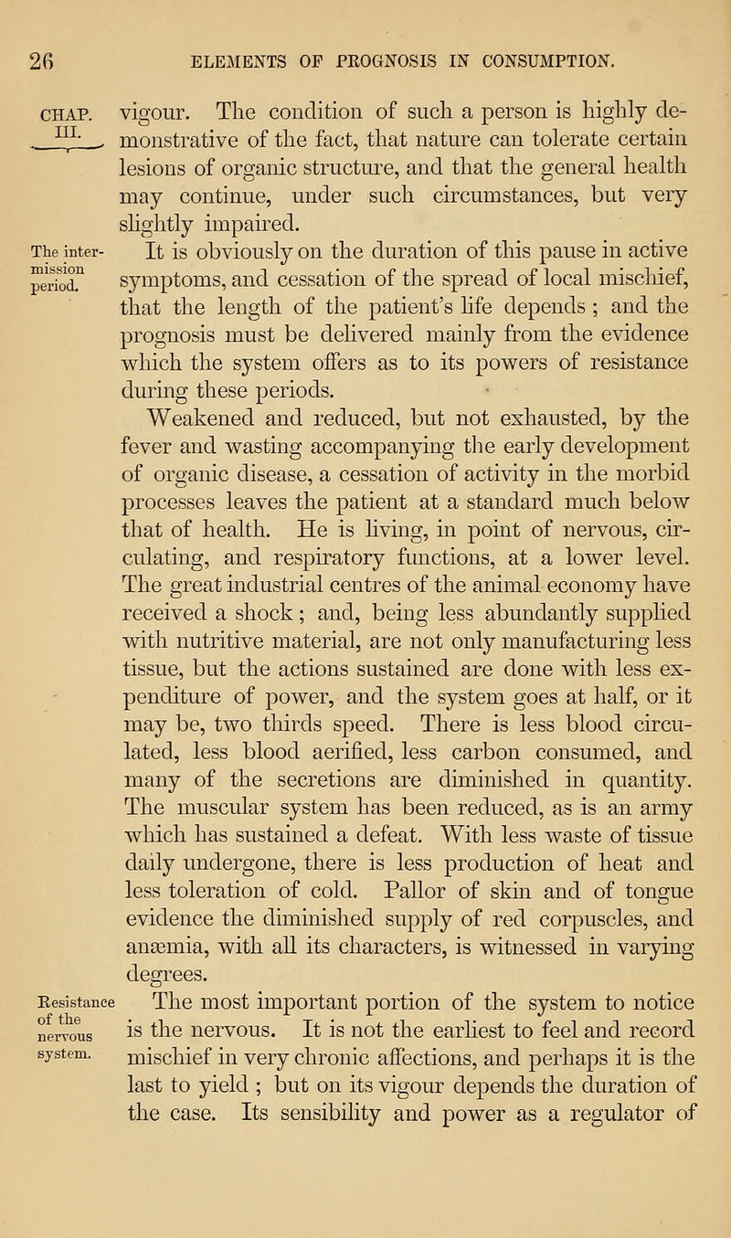 CHAP. III. The inter- mission period. Resistance of the nervous system. vigour. The condition of such a person is highly de- monstrative of the fact, that nature can tolerate certain lesions of organic structure, and that the general health may continue, under such circumstances, but very slightly impaired. It is obviously on the duration of this pause in active symptoms, and cessation of the spread of local mischief, that the length of the patient's life depends ; and the prognosis must be dehvered mainly from the evidence which the system offers as to its powers of resistance during these periods. Weakened and reduced, but not exhausted, by the fever and wasting accompanying the early development of organic disease, a cessation of activity in the morbid processes leaves the patient at a standard much below that of health. He is living, in point of nervous, cir- culating, and respiratory functions, at a lower level. The great industrial centres of the animal economy have received a shock; and, being less abundantly supphed with nutritive material, are not only manufacturing less tissue, but the actions sustained are done with less ex- penditure of power, and the system goes at half, or it may be, two thirds speed. There is less blood circu- lated, less blood aerified, less carbon consumed, and many of the secretions are diminished in quantity. The muscular system has been reduced, as is an army which has sustained a defeat. With less waste of tissue daily undergone, there is less production of heat and less toleration of cold. Pallor of skin and of tongue evidence the diminished supply of red corpuscles, and anaemia, with all its characters, is witnessed in varying degrees. The most important portion of the system to notice is the nervous. It is not the earhest to feel and record mischief in very chronic affections, and perhaps it is the last to yield ; but on its vigour depends the duration of the case. Its sensibility and power as a regulator of