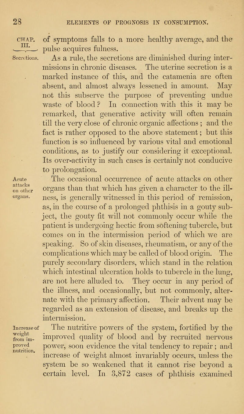 CFAP. III. Secretions. Acute attacks on other organs. Increase of weiglit from im- proved nutrition. of symptoms falls to a more healthy average, and the pulse acquires fulness. As a rule, the secretions are diminished during inter- missions in chronic diseases. The uterine secretion is a marked instance of this, and the catamenia are often absent, and almost always lessened in amount. May not this subserve the purpose of preventing undue waste of blood ? In connection with this it may be remarked, that generative activity will often remain till the very close of chronic organic affections ; and the fact is rather opposed to the above statement; but this function is so influenced by various vital and emotional conditions, as to justify our considering it exceptional. Its over-activity in such cases is certainly not conducive to prolongation. The occasional occurrence of acute attacks on other organs than that which has given a character to the ill- ness, is generally witnessed in this period of remission, as, in the course of a prolonged phthisis in a gouty sub- ject, the gouty fit will not commonly occur while the patient is undergoing hectic from softening tubercle, but comes on in the intermission period of which we are speaking. So of skin diseases, rheumatism, or any of the complications which may be called of blood origin. The purely secondary disorders, which stand in the relation which intestinal ulceration holds to tubercle in the lunar, are not here alluded to. They occur in any period of the illness, and occasionally, but not commonly, alter- nate with the primary affection. Their advent may be regarded as an extension of disease, and breaks up the intermission. The nutritive powers of the system, fortified by the improved quality of blood and by recruited nervous power, soon evidence the vital tendency to repair; and increase of weight almost invariably occurs, unless the system be so weakened that it cannot rise beyond a certain level. In 3,872 cases of phthisis examined