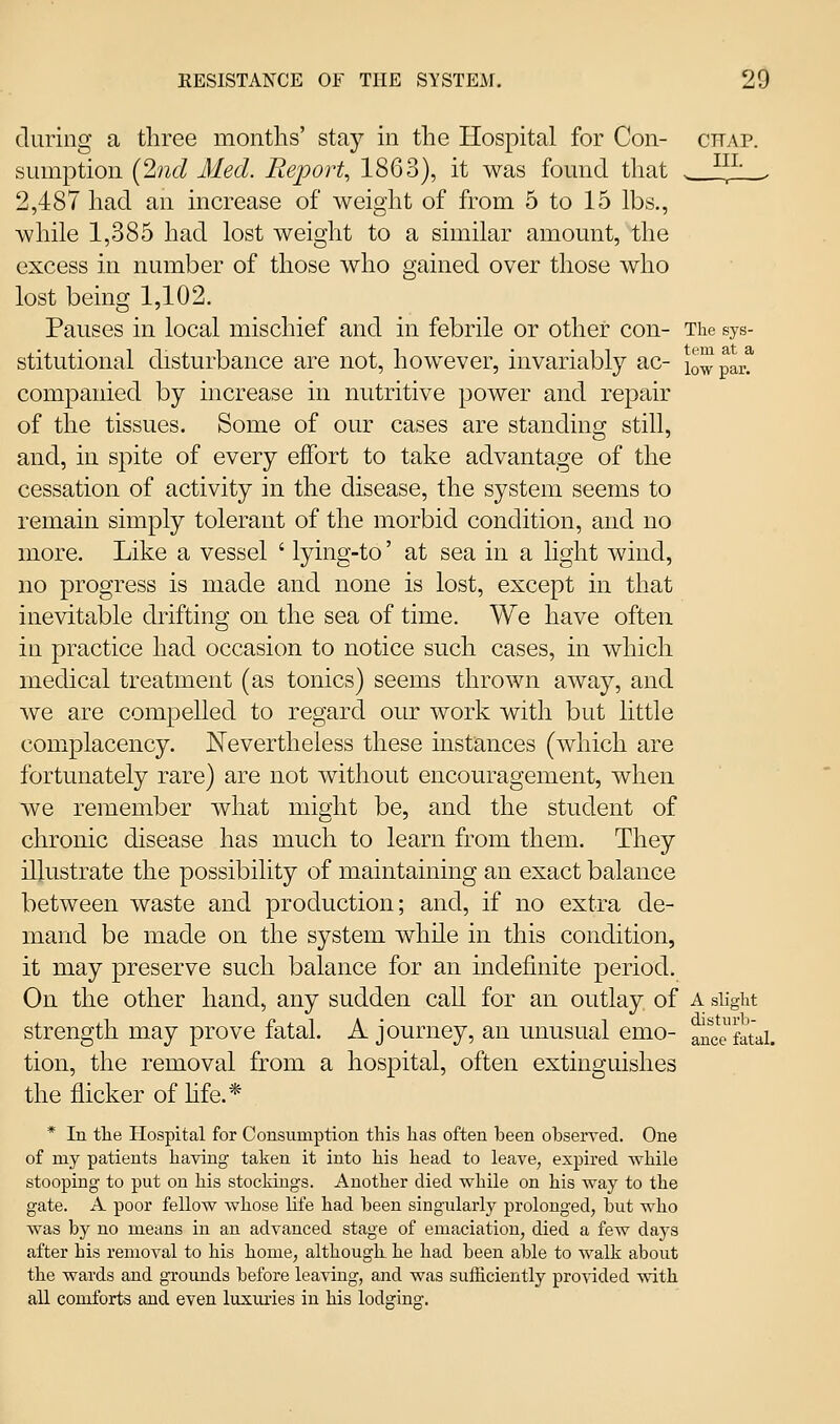 during a three months' stay in the Hospital for Con- chap. sumption {2ncl Med. Repo)% 1863), it was found that . ^^^' . 2,487 had an increase of weight of from 5 to 15 lbs., while 1,385 had lost weight to a similar amount, the excess in number of those who gained over those who lost being 1,102. Pauses in local mischief and in febrile or other con- The sys- stitutional disturbance are not, however, invariably ac- lowpar? companied by increase in nutritive power and repair of the tissues. Some of our cases are standing still, and, in spite of every effort to take advantage of the cessation of activity in the disease, the system seems to remain simply tolerant of the morbid condition, and no more. Like a vessel ' lying-to' at sea in a light wind, no progress is made and none is lost, except in that inevitable drifting on the sea of time. We have often in practice had occasion to notice such cases, in which medical treatment (as tonics) seems thrown away, and we are compelled to regard our work with but little complacency. JSTevertheiess these instances (which are fortunately rare) are not without encouragement, when we remember what might be, and the student of chronic disease has much to learn from them. They illustrate the possibility of maintaining an exact balance between waste and production; and, if no extra de- mand be made on the system while in this condition, it may preserve such balance for an indefinite period. On the other hand, any sudden call for an outlay of a slight strength may prove fatal. A journey, an unusual emo- auce^fatai. tion, the removal from a hospital, often extinguishes the flicker of hfe.* * In tlie Hospital for Consumption this lias often been observed. One of my patients having taken it into his head to leave, expired while stooping to put on his stockings. Another died while on his way to the gate. A poor fellow whose life had been singularly prolonged, but who was by no means in an advanced stage of emaciation, died a few days after his removal to his home, although he had been able to walk about the wards and grounds before leaving, and was sufficiently provided with all comforts and even luxuries in his lodging.